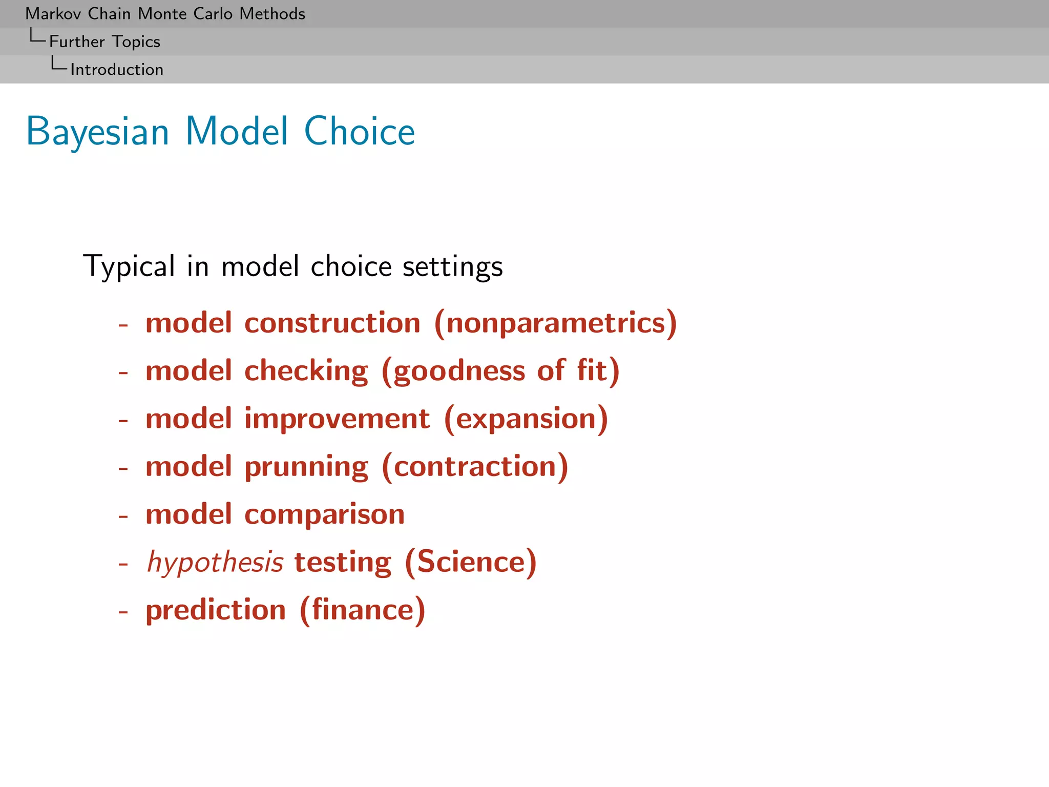 Markov Chain Monte Carlo Methods
  Further Topics
     Introduction



Bayesian Model Choice


      Typical in model choice settings
           - model construction (nonparametrics)
           - model checking (goodness of ﬁt)
           - model improvement (expansion)
           - model prunning (contraction)
           - model comparison
           - hypothesis testing (Science)
           - prediction (ﬁnance)
 