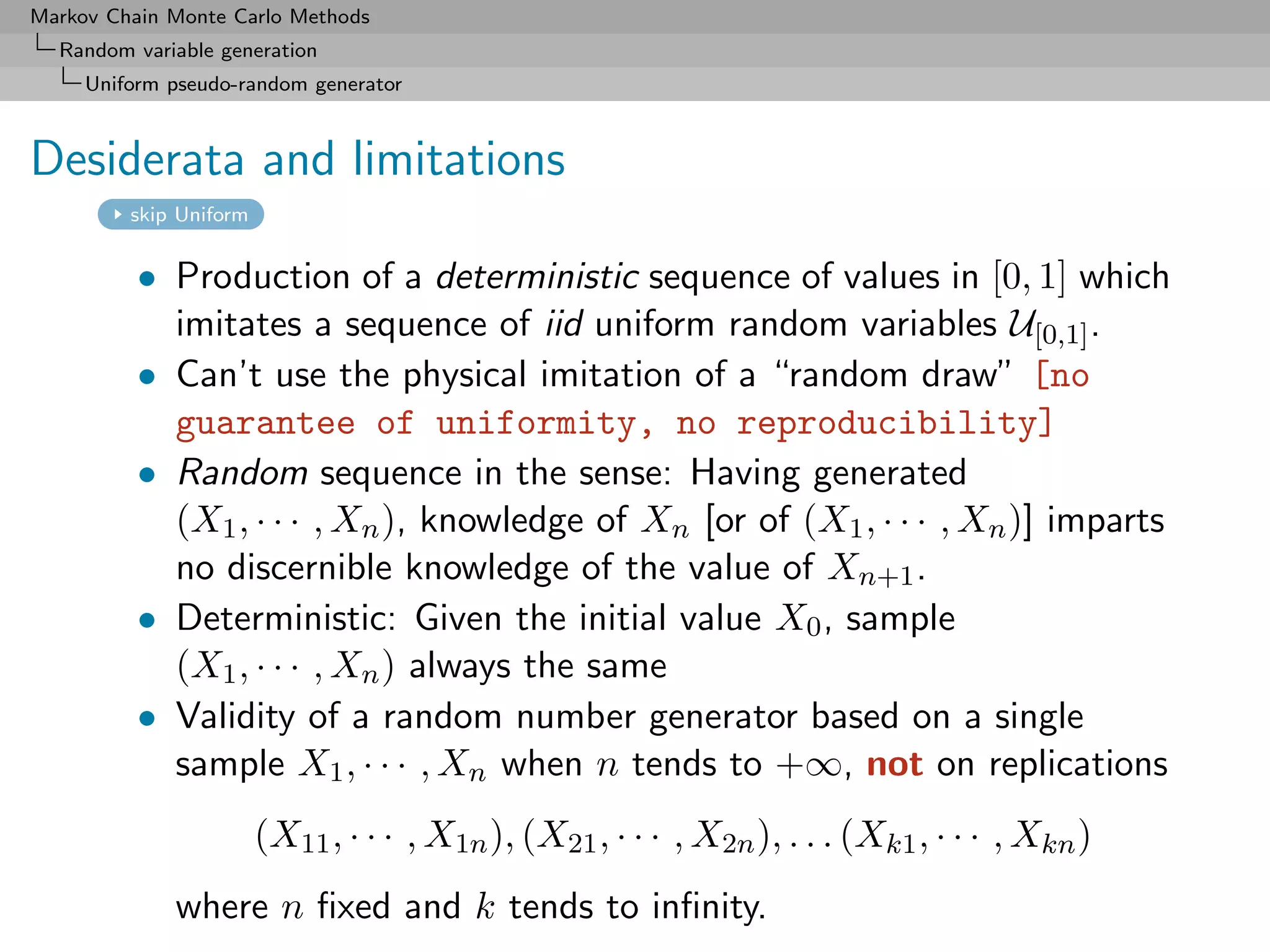 Markov Chain Monte Carlo Methods
  Random variable generation
     Uniform pseudo-random generator



Desiderata and limitations
         skip Uniform


          • Production of a deterministic sequence of values in [0, 1] which
            imitates a sequence of iid uniform random variables U[0,1] .
          • Can’t use the physical imitation of a “random draw” [no
            guarantee of uniformity, no reproducibility]
          • Random sequence in the sense: Having generated
            (X1 , · · · , Xn ), knowledge of Xn [or of (X1 , · · · , Xn )] imparts
            no discernible knowledge of the value of Xn+1 .
          • Deterministic: Given the initial value X0 , sample
            (X1 , · · · , Xn ) always the same
          • Validity of a random number generator based on a single
            sample X1 , · · · , Xn when n tends to +∞, not on replications
                        (X11 , · · · , X1n ), (X21 , · · · , X2n ), . . . (Xk1 , · · · , Xkn )
             where n ﬁxed and k tends to inﬁnity.
 
