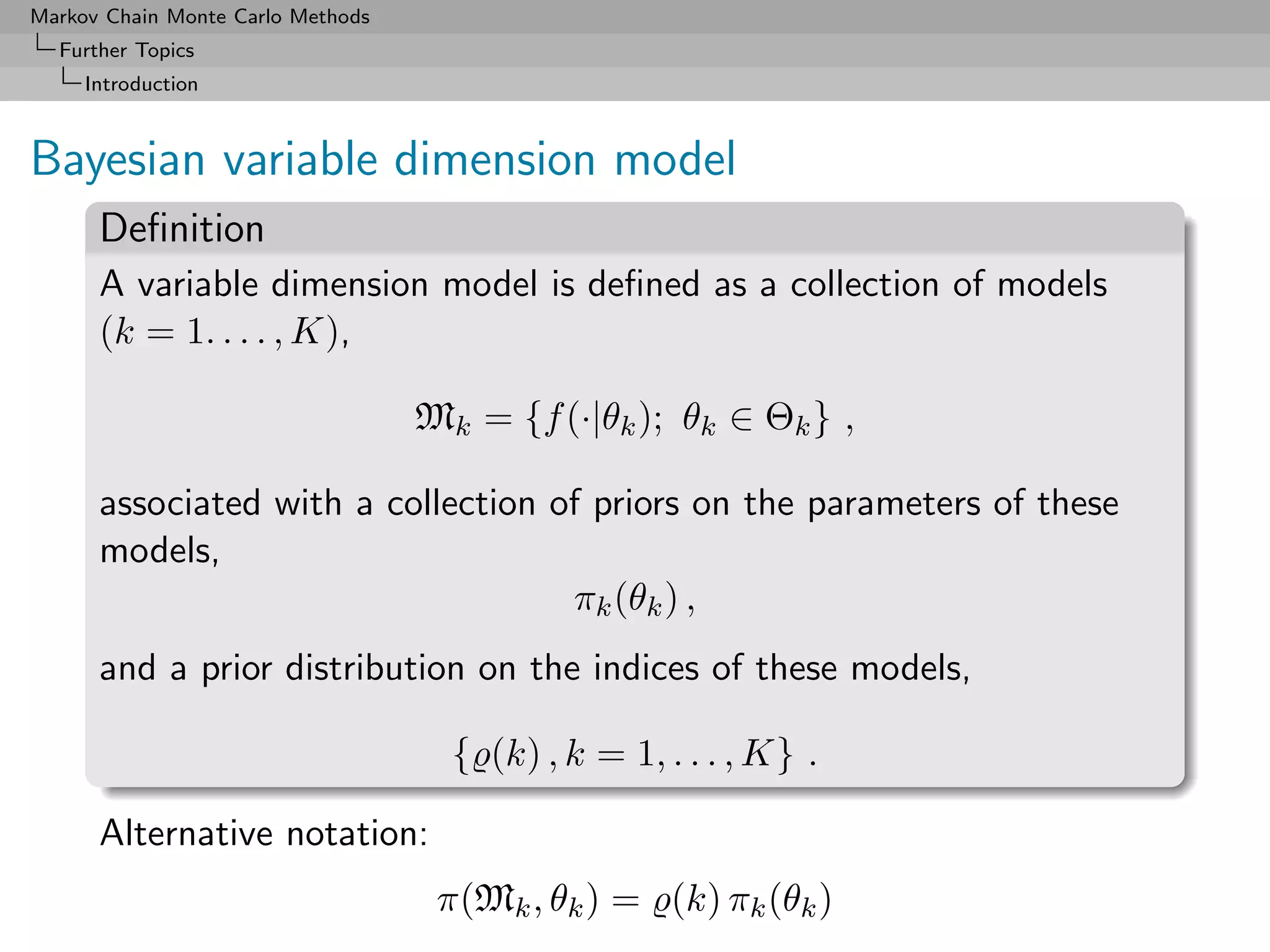 Markov Chain Monte Carlo Methods
  Further Topics
     Introduction



Bayesian variable dimension model
      Deﬁnition
      A variable dimension model is deﬁned as a collection of models
      (k = 1. . . . , K),

                                   Mk = {f (·|θk ); θk ∈ Θk } ,

      associated with a collection of priors on the parameters of these
      models,
                                    πk (θk ) ,
      and a prior distribution on the indices of these models,

                                     { (k) , k = 1, . . . , K} .

      Alternative notation:
                                    π(Mk , θk ) = (k) πk (θk )
 