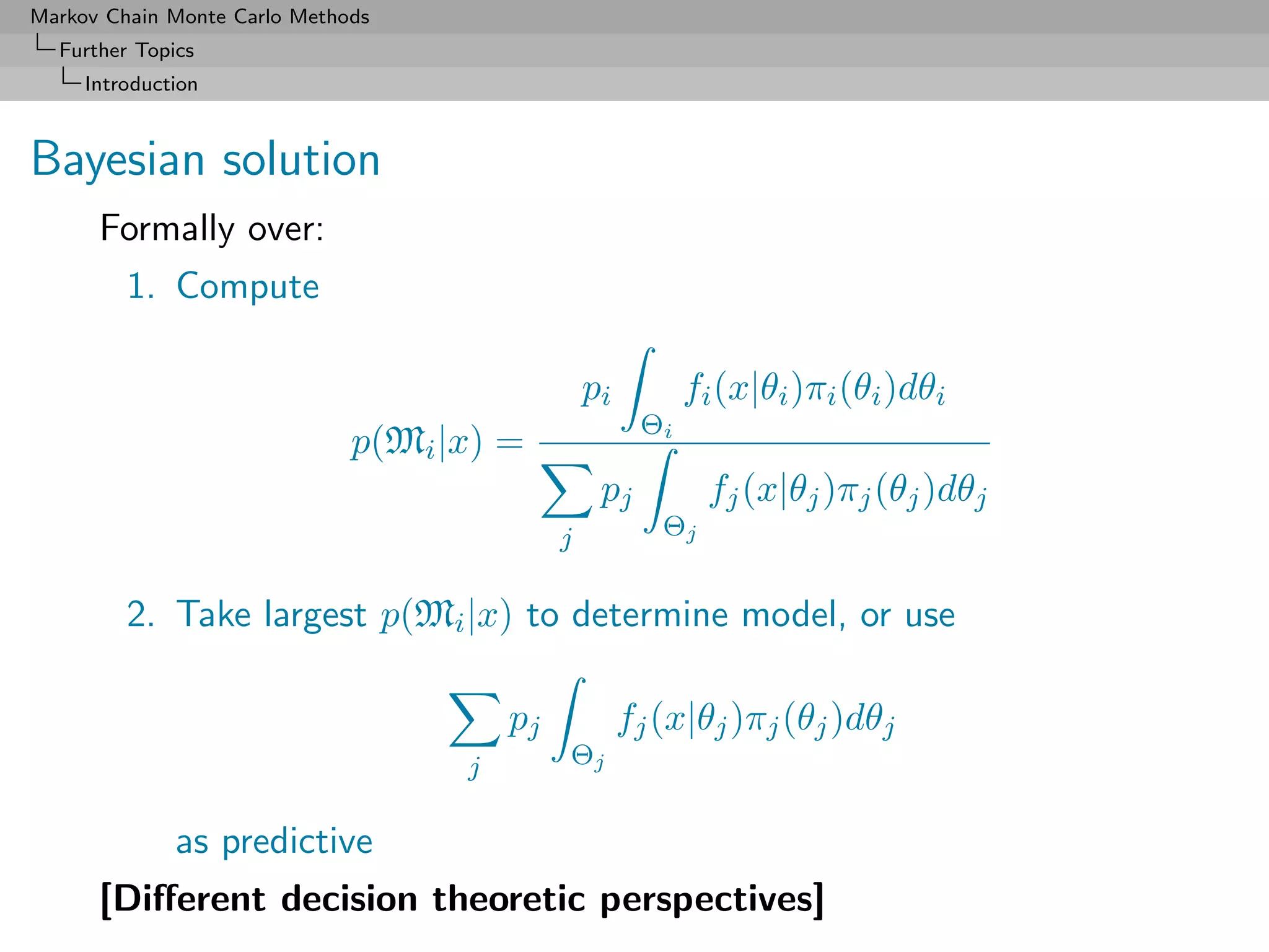 Markov Chain Monte Carlo Methods
  Further Topics
     Introduction



Bayesian solution
      Formally over:
         1. Compute

                                                 pi         fi (x|θi )πi (θi )dθi
                                                       Θi
                              p(Mi |x) =
                                                  pj          fj (x|θj )πj (θj )dθj
                                             j           Θj


         2. Take largest p(Mi |x) to determine model, or use

                                        pj            fj (x|θj )πj (θj )dθj
                                    j        Θj


              as predictive
      [Diﬀerent decision theoretic perspectives]
 
