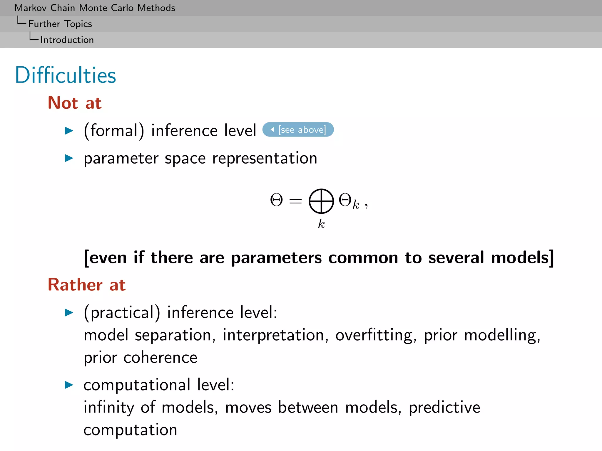Markov Chain Monte Carlo Methods
  Further Topics
     Introduction



Diﬃculties
      Not at
              (formal) inference level   [see above]


              parameter space representation

                                         Θ=            Θk ,
                                                 k

              [even if there are parameters common to several models]
      Rather at
              (practical) inference level:
              model separation, interpretation, overﬁtting, prior modelling,
              prior coherence
              computational level:
              inﬁnity of models, moves between models, predictive
              computation
 