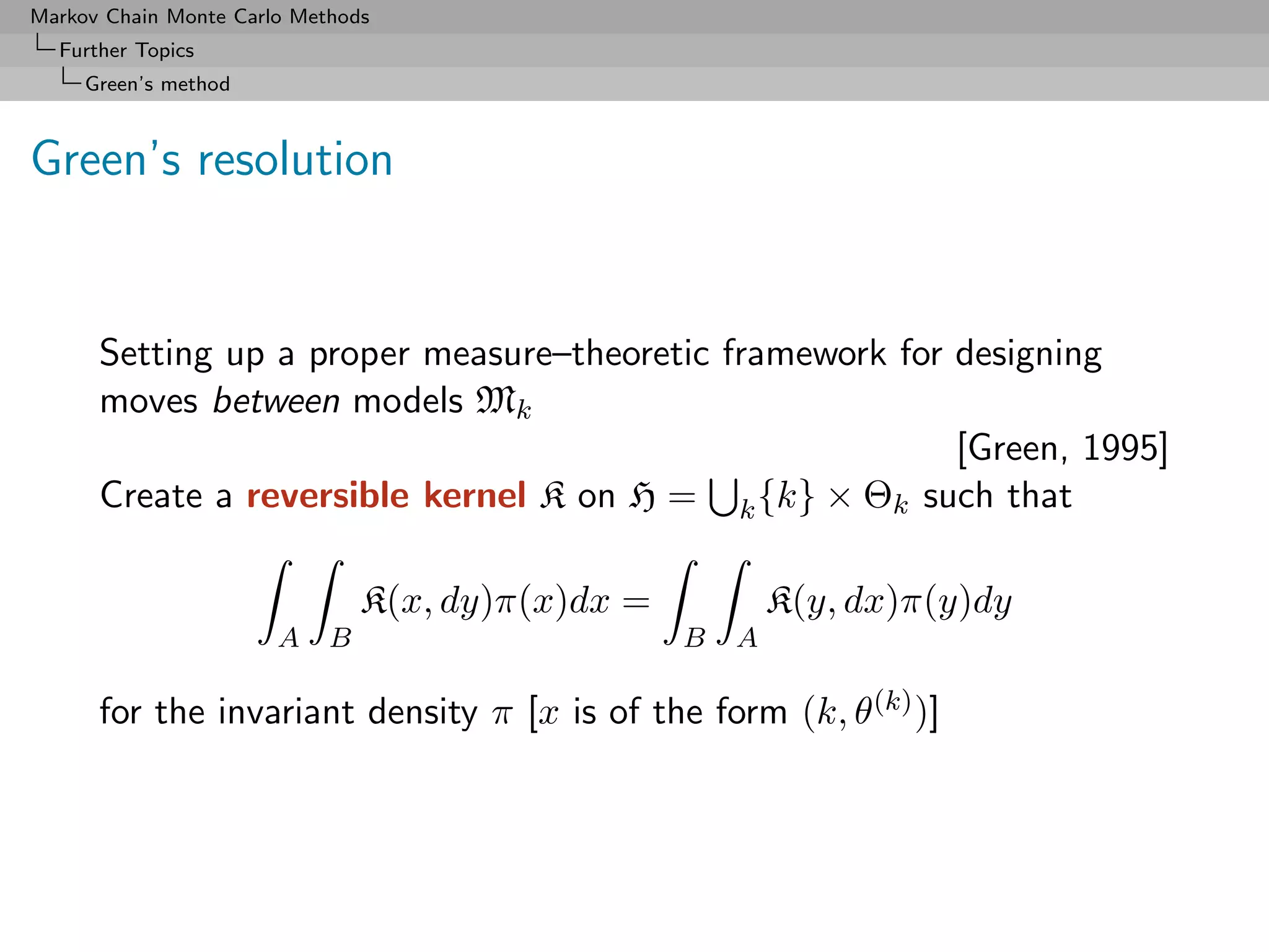 Markov Chain Monte Carlo Methods
  Further Topics
     Green’s method



Green’s resolution


      Setting up a proper measure–theoretic framework for designing
      moves between models Mk
                                                          [Green, 1995]
      Create a reversible kernel K on H = k {k} × Θk such that

                                K(x, dy)π(x)dx =           K(y, dx)π(y)dy
                       A    B                      B   A

      for the invariant density π [x is of the form (k, θ(k) )]
 