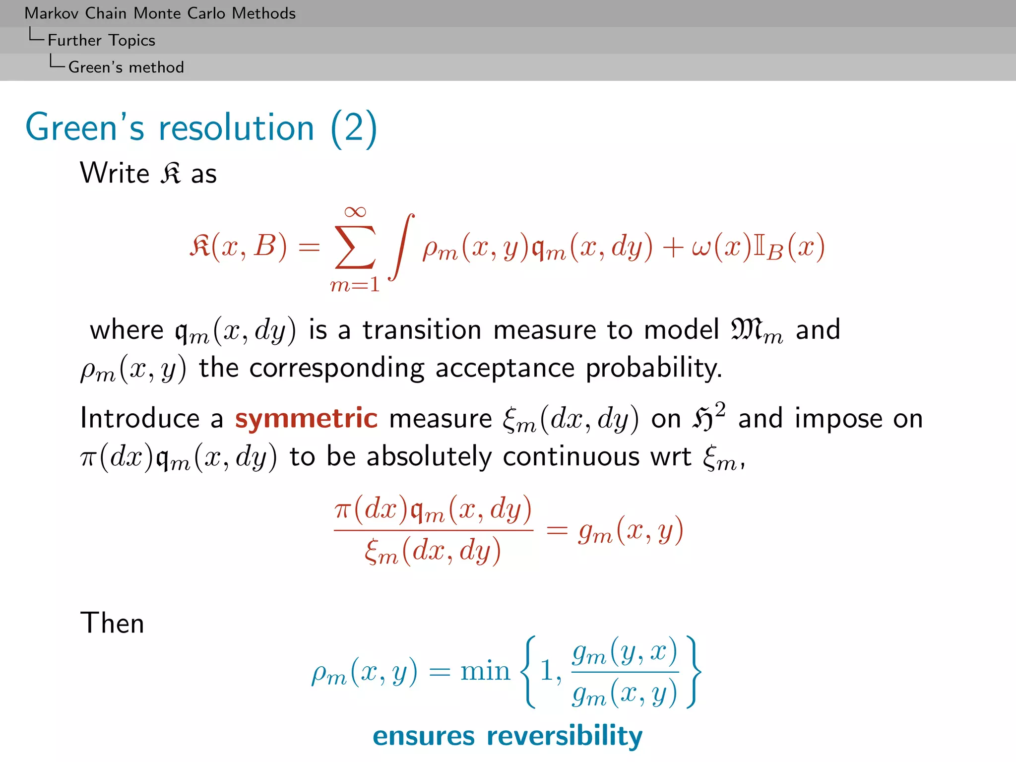 Markov Chain Monte Carlo Methods
  Further Topics
     Green’s method



Green’s resolution (2)
      Write K as
                                     ∞
                      K(x, B) =             ρm (x, y)qm (x, dy) + ω(x)IB (x)
                                    m=1

       where qm (x, dy) is a transition measure to model Mm and
      ρm (x, y) the corresponding acceptance probability.
      Introduce a symmetric measure ξm (dx, dy) on H2 and impose on
      π(dx)qm (x, dy) to be absolutely continuous wrt ξm ,
                                    π(dx)qm (x, dy)
                                                    = gm (x, y)
                                      ξm (dx, dy)

      Then
                                                       gm (y, x)
                                   ρm (x, y) = min 1,
                                                       gm (x, y)
                                         ensures reversibility
 