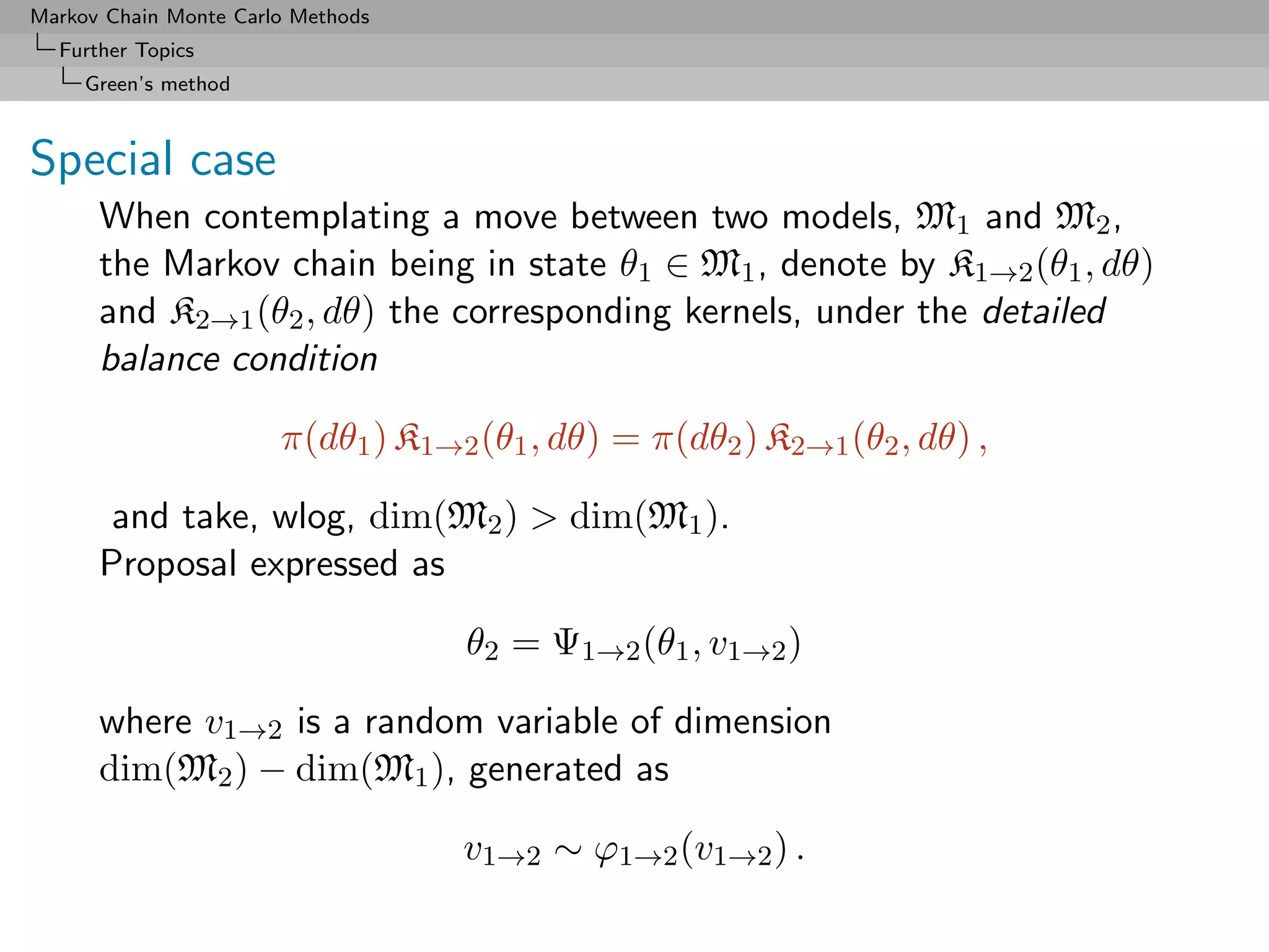 Markov Chain Monte Carlo Methods
  Further Topics
     Green’s method



Special case
      When contemplating a move between two models, M1 and M2 ,
      the Markov chain being in state θ1 ∈ M1 , denote by K1→2 (θ1 , dθ)
      and K2→1 (θ2 , dθ) the corresponding kernels, under the detailed
      balance condition

                       π(dθ1 ) K1→2 (θ1 , dθ) = π(dθ2 ) K2→1 (θ2 , dθ) ,

       and take, wlog, dim(M2 ) > dim(M1 ).
      Proposal expressed as

                                   θ2 = Ψ1→2 (θ1 , v1→2 )

      where v1→2 is a random variable of dimension
      dim(M2 ) − dim(M1 ), generated as

                                   v1→2 ∼ ϕ1→2 (v1→2 ) .
 