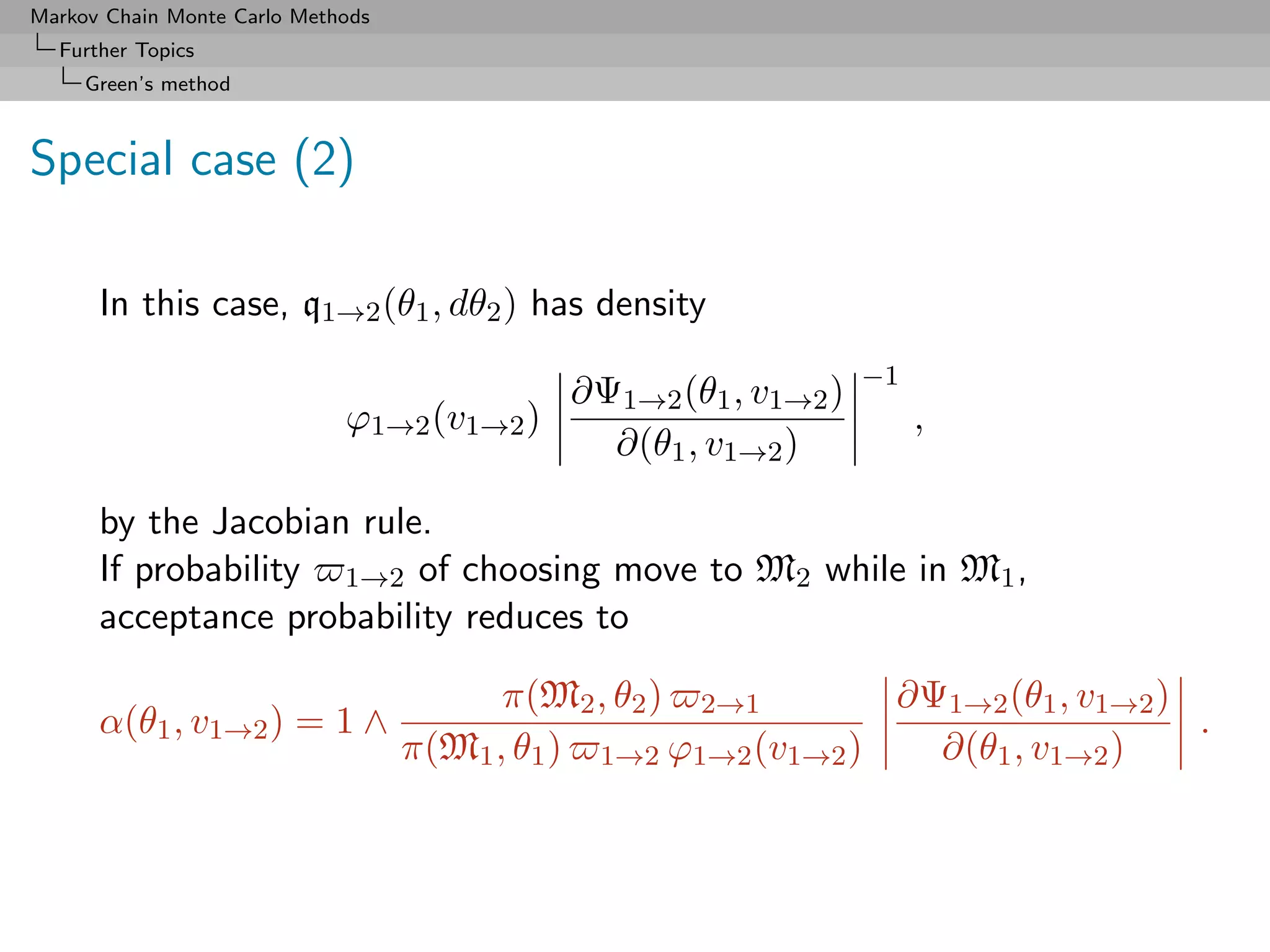 Markov Chain Monte Carlo Methods
  Further Topics
     Green’s method



Special case (2)

      In this case, q1→2 (θ1 , dθ2 ) has density
                                                                  −1
                                             ∂Ψ1→2 (θ1 , v1→2 )
                             ϕ1→2 (v1→2 )                              ,
                                               ∂(θ1 , v1→2 )

      by the Jacobian rule.
      If probability 1→2 of choosing move to M2 while in M1 ,
      acceptance probability reduces to

                                         π(M2 , θ2 ) 2→1        ∂Ψ1→2 (θ1 , v1→2 )
      α(θ1 , v1→2 ) = 1 ∧                                                          .
                                   π(M1 , θ1 ) 1→2 ϕ1→2 (v1→2 )   ∂(θ1 , v1→2 )
 