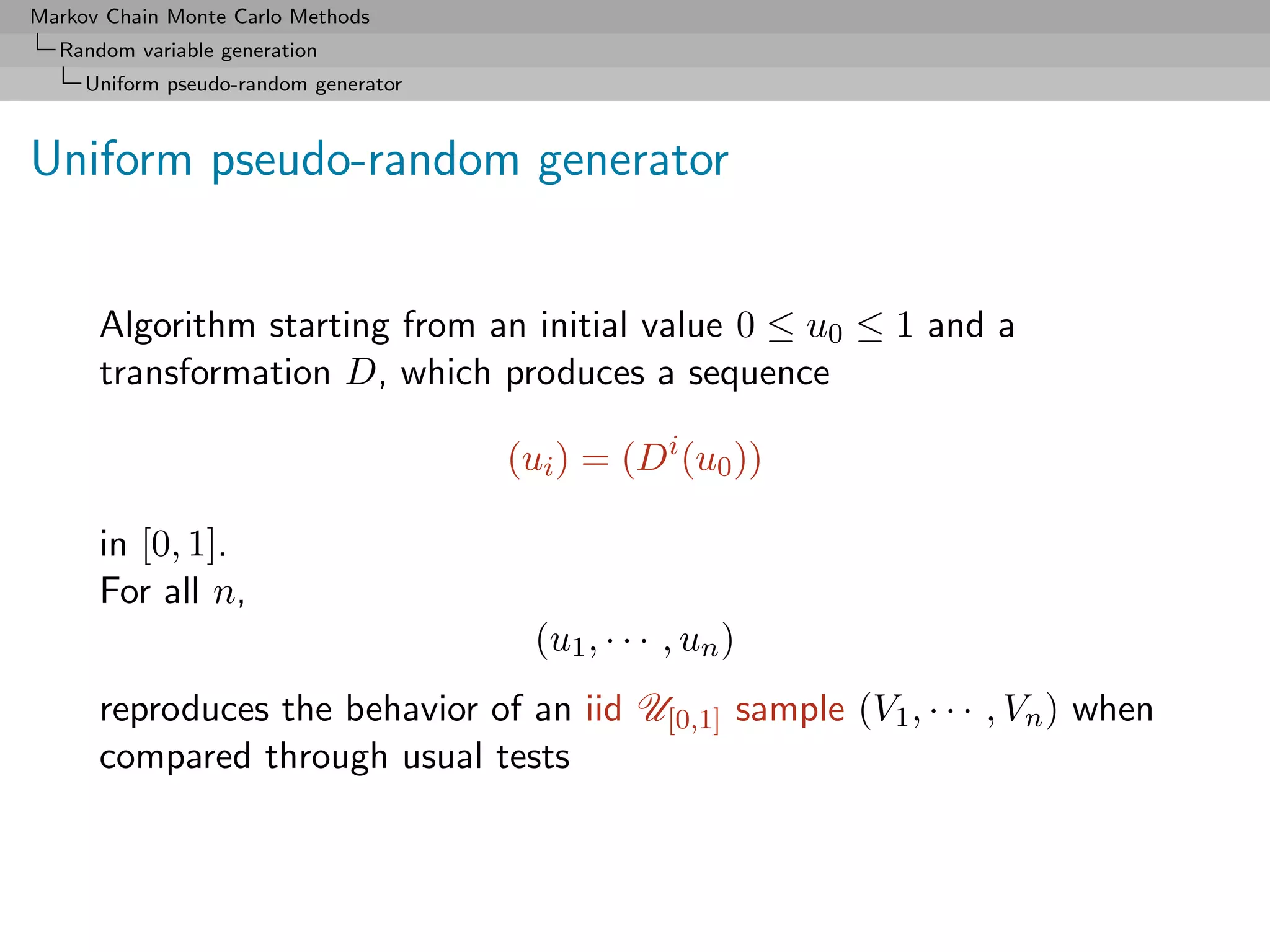 Markov Chain Monte Carlo Methods
  Random variable generation
     Uniform pseudo-random generator



Uniform pseudo-random generator


      Algorithm starting from an initial value 0 ≤ u0 ≤ 1 and a
      transformation D, which produces a sequence

                                       (ui ) = (Di (u0 ))

      in [0, 1].
      For all n,
                                        (u1 , · · · , un )
      reproduces the behavior of an iid U[0,1] sample (V1 , · · · , Vn ) when
      compared through usual tests
 
