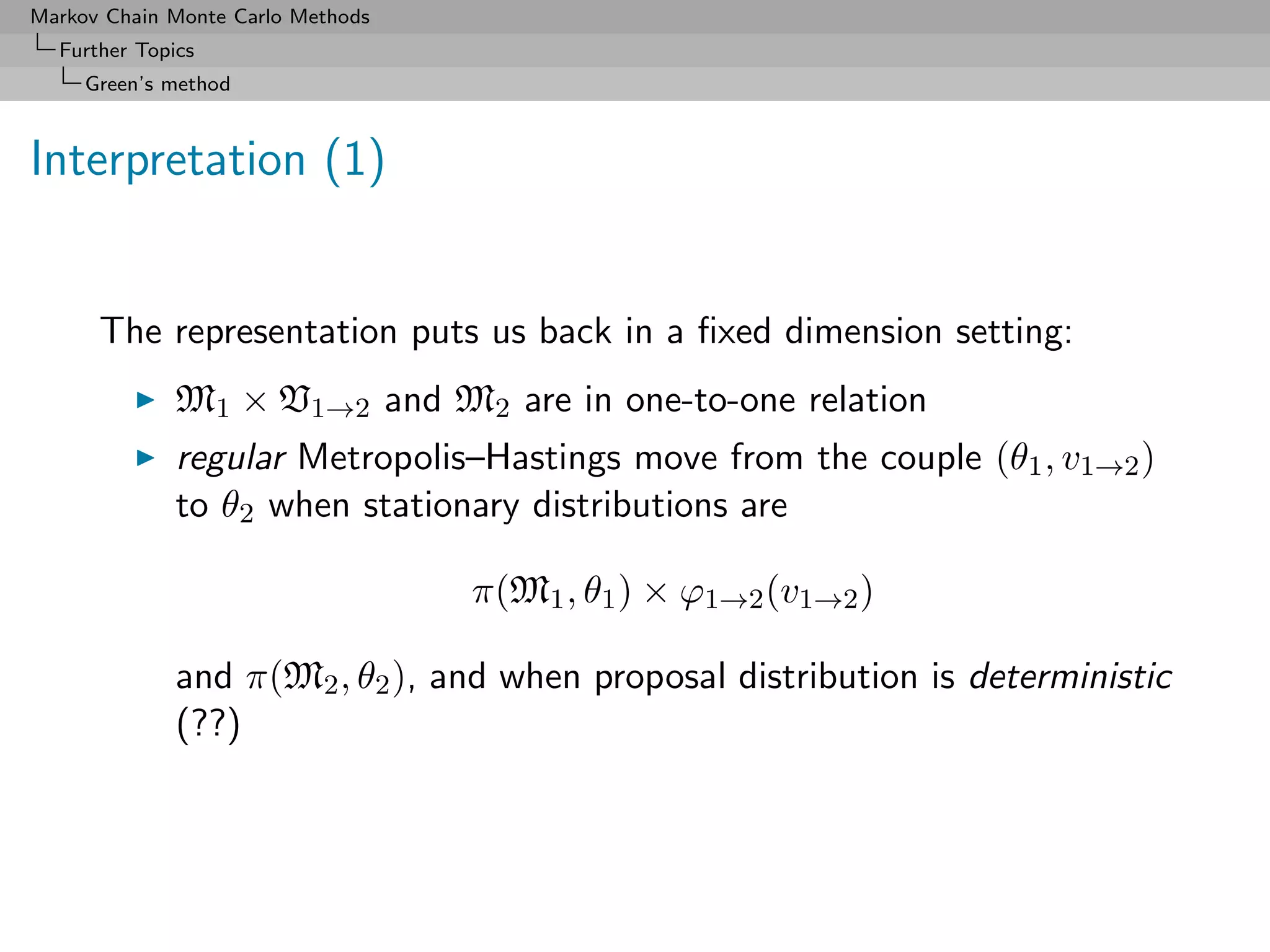 Markov Chain Monte Carlo Methods
  Further Topics
     Green’s method



Interpretation (1)


      The representation puts us back in a ﬁxed dimension setting:
              M1 × V1→2 and M2 are in one-to-one relation
              regular Metropolis–Hastings move from the couple (θ1 , v1→2 )
              to θ2 when stationary distributions are

                                   π(M1 , θ1 ) × ϕ1→2 (v1→2 )

              and π(M2 , θ2 ), and when proposal distribution is deterministic
              (??)
 