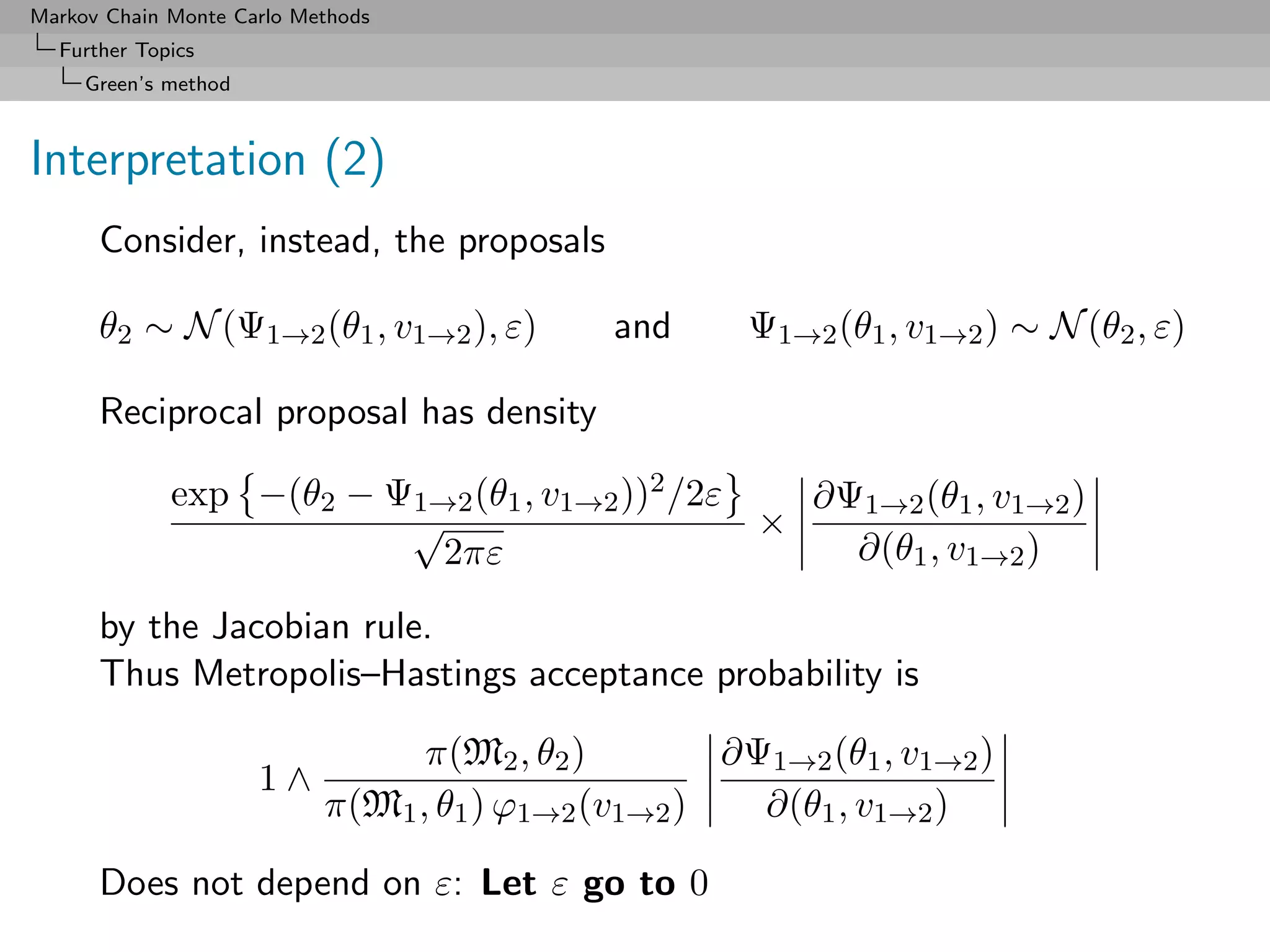 Markov Chain Monte Carlo Methods
  Further Topics
     Green’s method



Interpretation (2)
      Consider, instead, the proposals

      θ2 ∼ N (Ψ1→2 (θ1 , v1→2 ), ε)          and      Ψ1→2 (θ1 , v1→2 ) ∼ N (θ2 , ε)

      Reciprocal proposal has density

             exp −(θ2 − Ψ1→2 (θ1 , v1→2 ))2 /2ε   ∂Ψ1→2 (θ1 , v1→2 )
                         √                      ×
                           2πε                      ∂(θ1 , v1→2 )

      by the Jacobian rule.
      Thus Metropolis–Hastings acceptance probability is

                                 π(M2 , θ2 )        ∂Ψ1→2 (θ1 , v1→2 )
                      1∧
                           π(M1 , θ1 ) ϕ1→2 (v1→2 )   ∂(θ1 , v1→2 )

      Does not depend on ε: Let ε go to 0
 