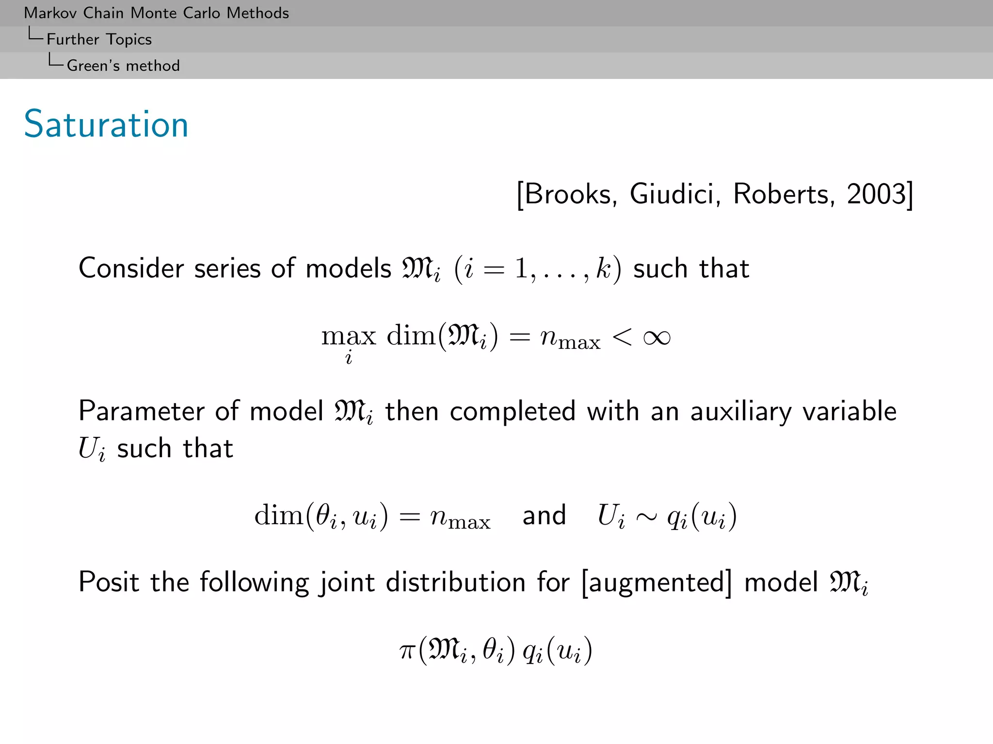 Markov Chain Monte Carlo Methods
  Further Topics
     Green’s method



Saturation
                                                   [Brooks, Giudici, Roberts, 2003]

      Consider series of models Mi (i = 1, . . . , k) such that

                                   max dim(Mi ) = nmax < ∞
                                    i

      Parameter of model Mi then completed with an auxiliary variable
      Ui such that

                           dim(θi , ui ) = nmax     and Ui ∼ qi (ui )

      Posit the following joint distribution for [augmented] model Mi

                                        π(Mi , θi ) qi (ui )
 