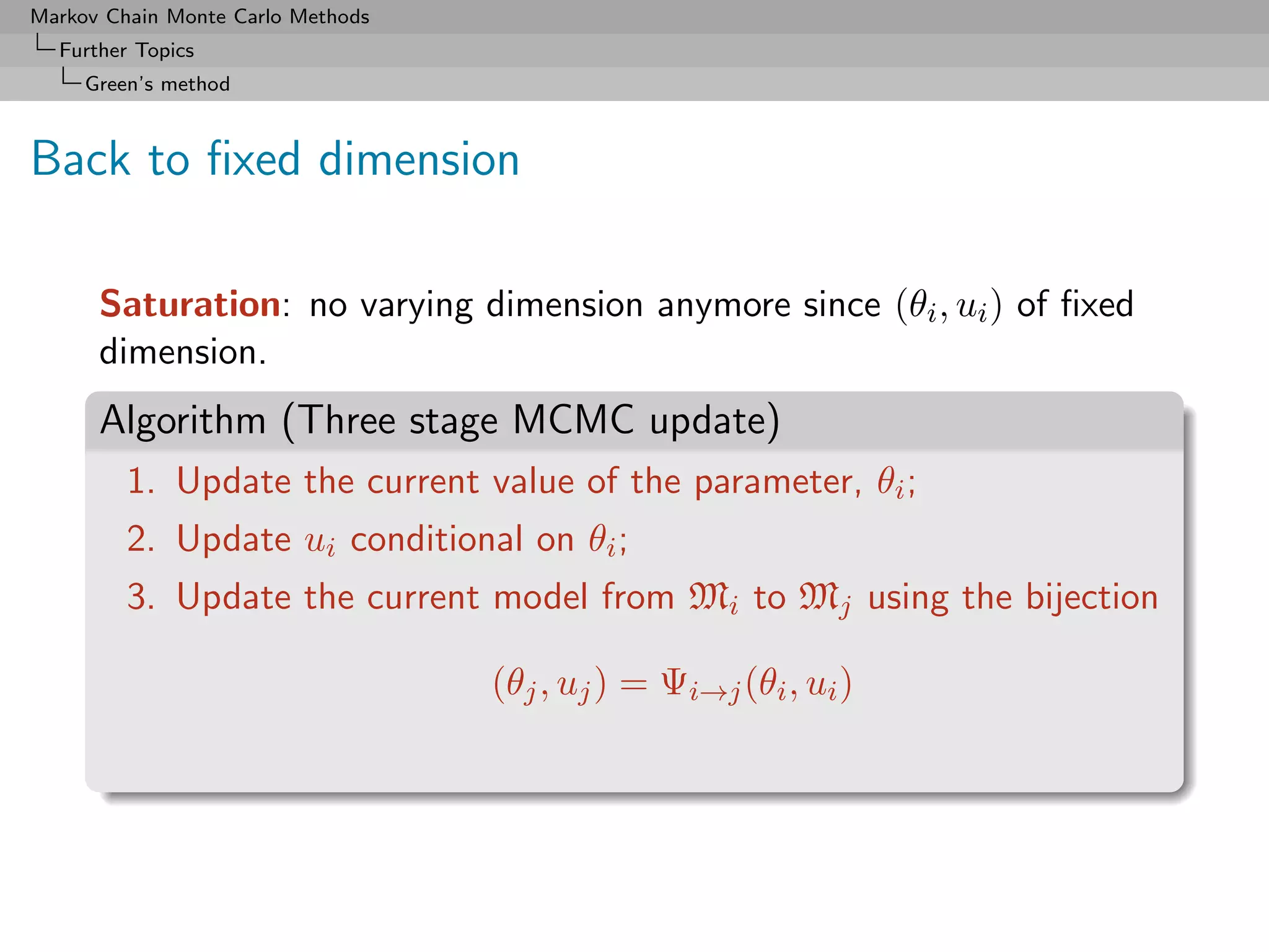 Markov Chain Monte Carlo Methods
  Further Topics
     Green’s method



Back to ﬁxed dimension

      Saturation: no varying dimension anymore since (θi , ui ) of ﬁxed
      dimension.
      Algorithm (Three stage MCMC update)
         1. Update the current value of the parameter, θi ;
         2. Update ui conditional on θi ;
         3. Update the current model from Mi to Mj using the bijection

                                   (θj , uj ) = Ψi→j (θi , ui )
 