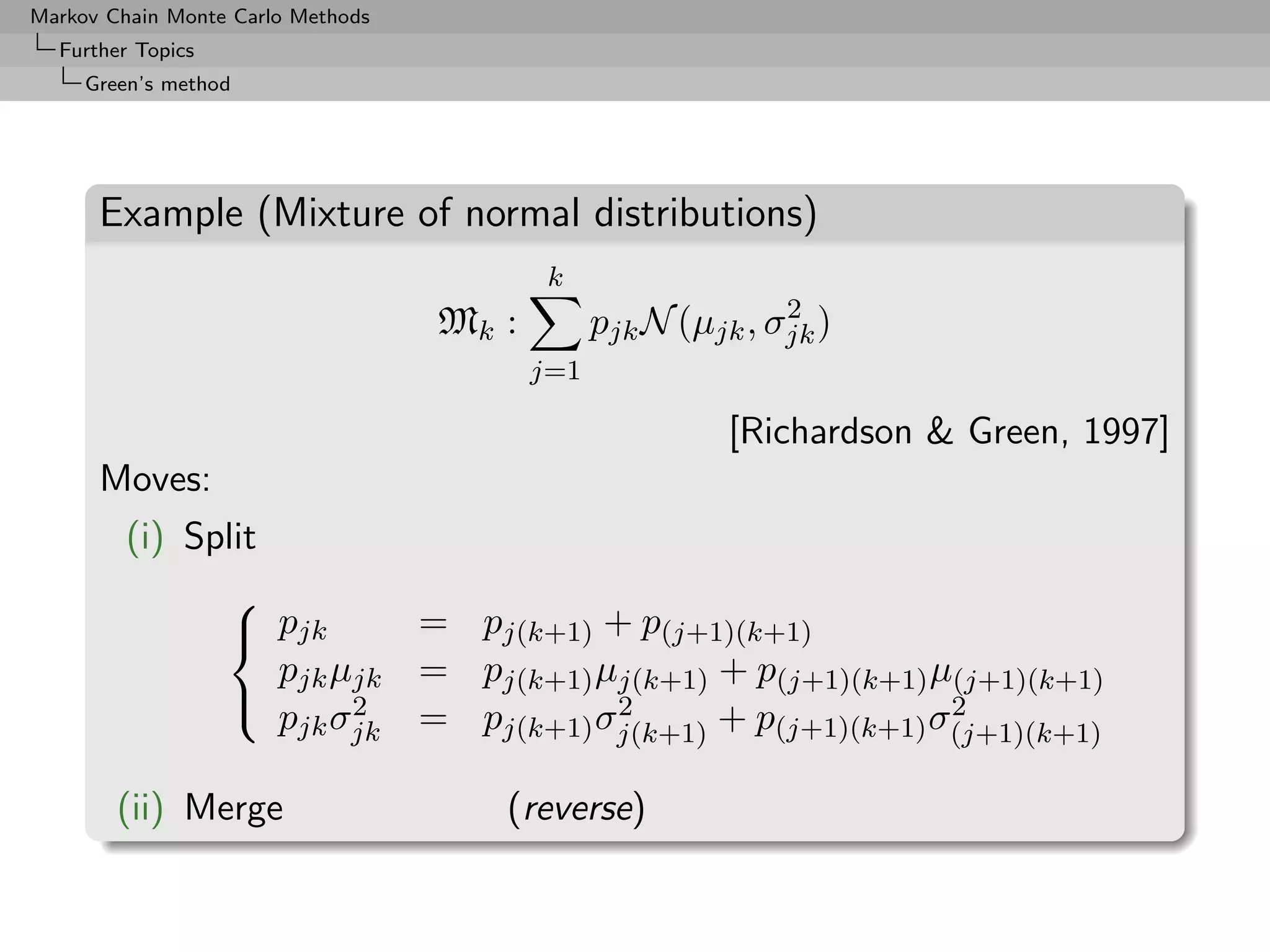 Markov Chain Monte Carlo Methods
  Further Topics
     Green’s method




      Example (Mixture of normal distributions)
                                           k
                                                              2
                                   Mk :         pjk N (µjk , σjk )
                                          j=1

                                                          [Richardson & Green, 1997]
      Moves:
         (i) Split
               
                pjk       = pj(k+1) + p(j+1)(k+1)
                   pjk µjk = pj(k+1) µj(k+1) + p(j+1)(k+1) µ(j+1)(k+1)
                       2             2                     2
                   pjk σjk = pj(k+1) σj(k+1) + p(j+1)(k+1) σ(j+1)(k+1)

        (ii) Merge                    (reverse)
 