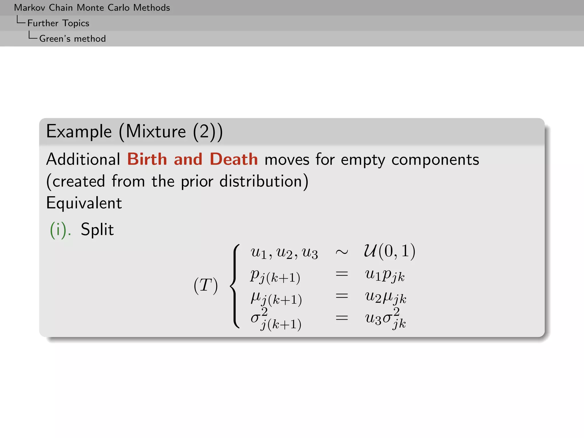 Markov Chain Monte Carlo Methods
  Further Topics
     Green’s method




      Example (Mixture (2))
      Additional Birth and Death moves for empty components
      (created from the prior distribution)
      Equivalent
       (i). Split
                                                         ∼   U(0, 1)
                                        
                                         u1 , u2 , u3
                                        
                                         p              =   u1 pjk
                                            j(k+1)
                                   (T )
                                         µj(k+1)
                                         2              =   u2 µjk
                                        
                                          σj(k+1)        =       2
                                                             u3 σjk
 