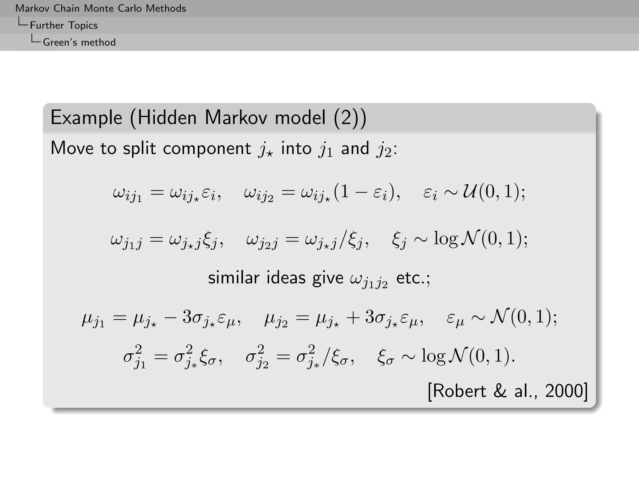 Markov Chain Monte Carlo Methods
  Further Topics
     Green’s method




      Example (Hidden Markov model (2))
      Move to split component j into j1 and j2 :

                   ωij1 = ωij εi ,      ωij2 = ωij (1 − εi ),     εi ∼ U(0, 1);

                   ωj1 j = ωj j ξj ,    ωj2 j = ωj j /ξj ,    ξj ∼ log N (0, 1);

                                   similar ideas give ωj1 j2 etc.;

            µj1 = µj − 3σj εµ ,           µj2 = µj + 3σj εµ ,        εµ ∼ N (0, 1);
                       2     2           2     2
                      σj1 = σj∗ ξσ ,    σj2 = σj∗ /ξσ ,      ξσ ∼ log N (0, 1).
                                                                   [Robert  al., 2000]
 
