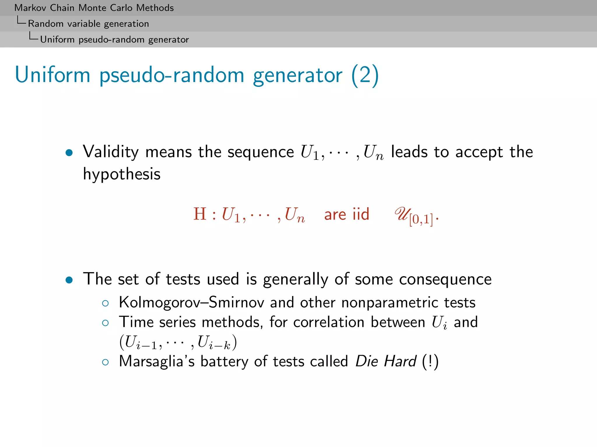 Markov Chain Monte Carlo Methods
  Random variable generation
     Uniform pseudo-random generator



Uniform pseudo-random generator (2)


          • Validity means the sequence U1 , · · · , Un leads to accept the
            hypothesis

                                       H : U1 , · · · , Un   are iid   U[0,1] .


          • The set of tests used is generally of some consequence
                 ◦ Kolmogorov–Smirnov and other nonparametric tests
                 ◦ Time series methods, for correlation between Ui and
                   (Ui−1 , · · · , Ui−k )
                 ◦ Marsaglia’s battery of tests called Die Hard (!)
 