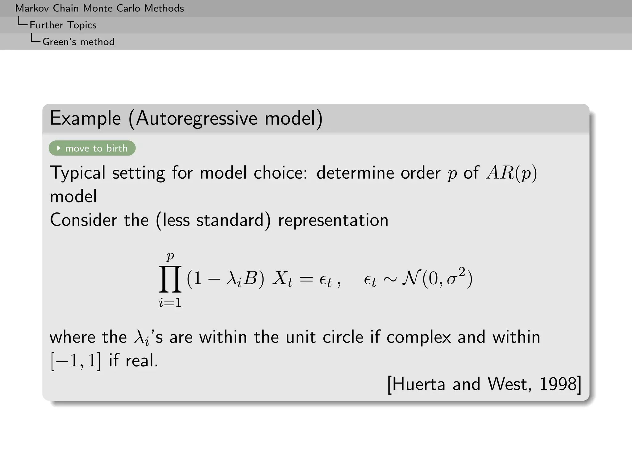 Markov Chain Monte Carlo Methods
  Further Topics
     Green’s method




      Example (Autoregressive model)
         move to birth

      Typical setting for model choice: determine order p of AR(p)
      model
      Consider the (less standard) representation
                            p
                                   (1 − λi B) Xt =   t,   t   ∼ N (0, σ 2 )
                           i=1

      where the λi ’s are within the unit circle if complex and within
      [−1, 1] if real.
                                                    [Huerta and West, 1998]
 