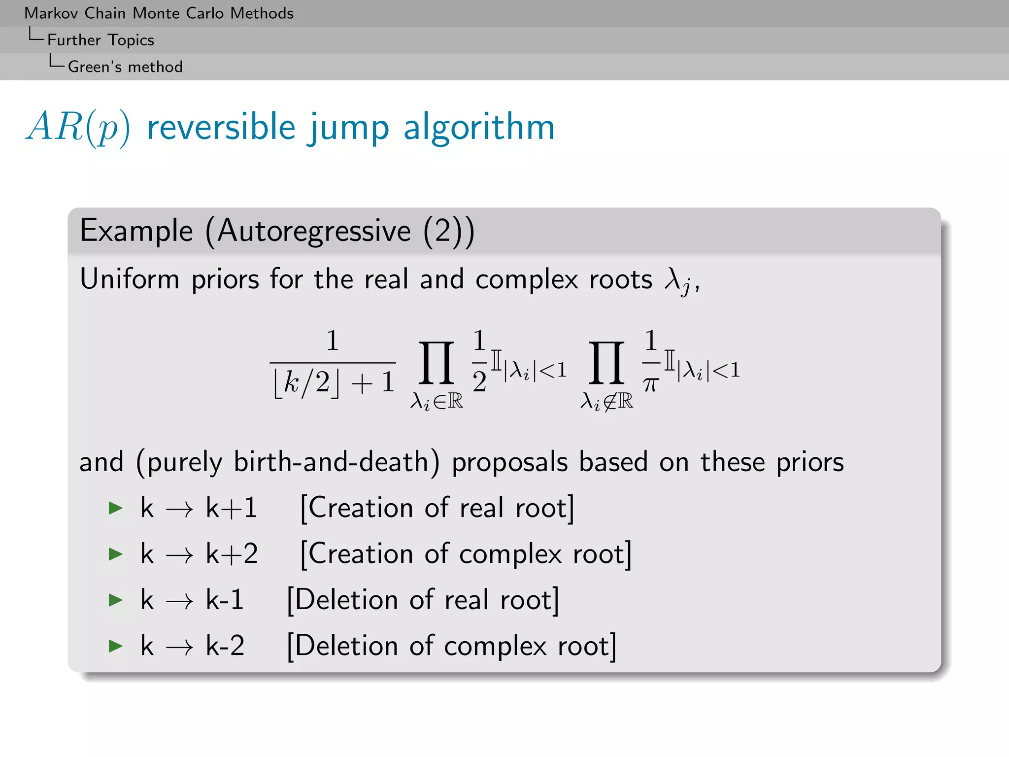 Markov Chain Monte Carlo Methods
  Further Topics
     Green’s method



AR(p) reversible jump algorithm

      Example (Autoregressive (2))
      Uniform priors for the real and complex roots λj ,

                                 1                  1                   1
                                                      I                   I
                              k/2 + 1               2 |λi |1           π |λi |1
                                            λi ∈R               λi ∈R

      and (purely birth-and-death) proposals based on these priors
              k → k+1              [Creation of real root]
              k → k+2              [Creation of complex root]
              k → k-1          [Deletion of real root]
              k → k-2          [Deletion of complex root]
 