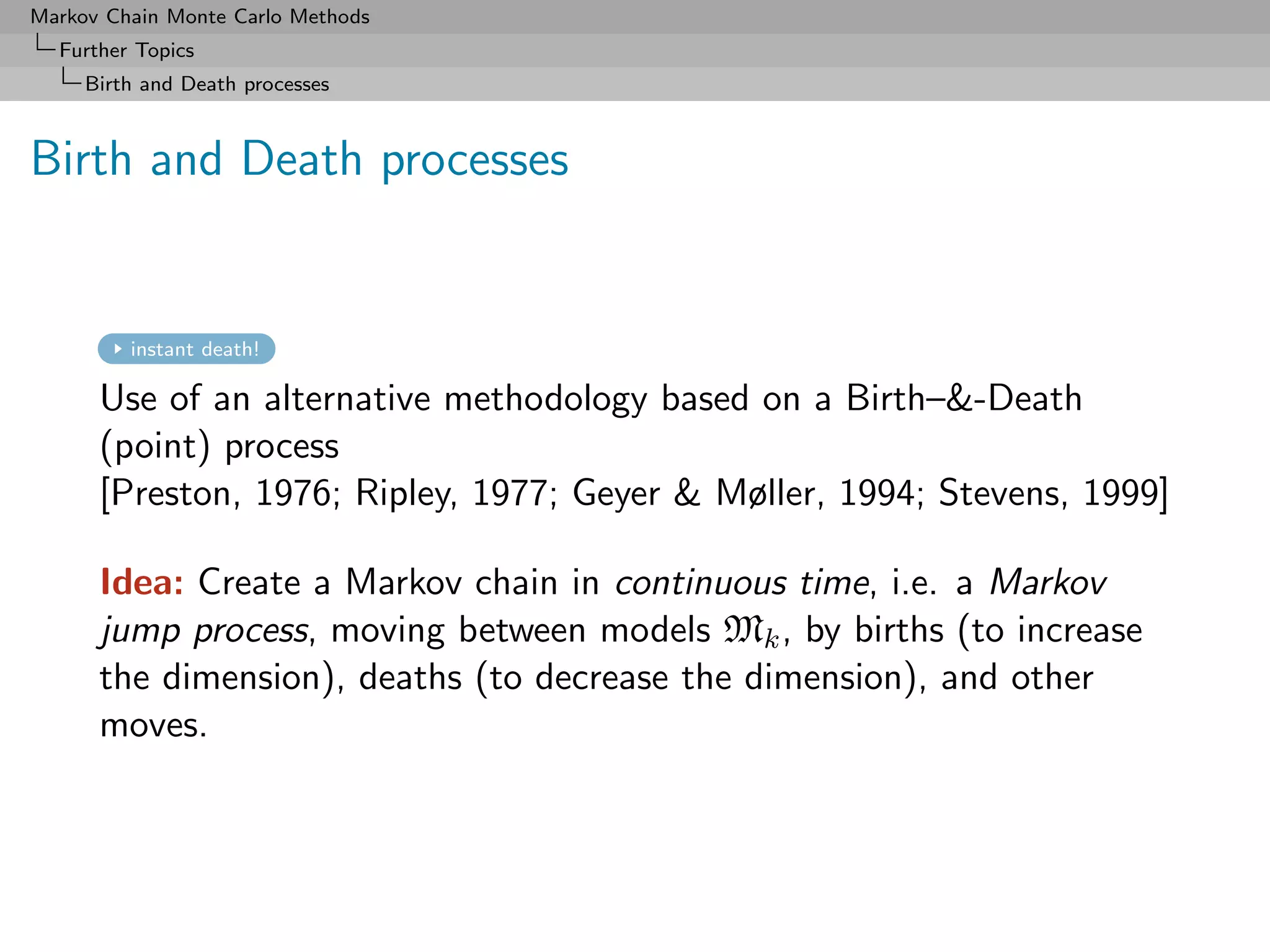 Markov Chain Monte Carlo Methods
  Further Topics
     Birth and Death processes



Birth and Death processes


         instant death!

      Use of an alternative methodology based on a Birth–-Death
      (point) process
      [Preston, 1976; Ripley, 1977; Geyer  Møller, 1994; Stevens, 1999]

      Idea: Create a Markov chain in continuous time, i.e. a Markov
      jump process, moving between models Mk , by births (to increase
      the dimension), deaths (to decrease the dimension), and other
      moves.
 