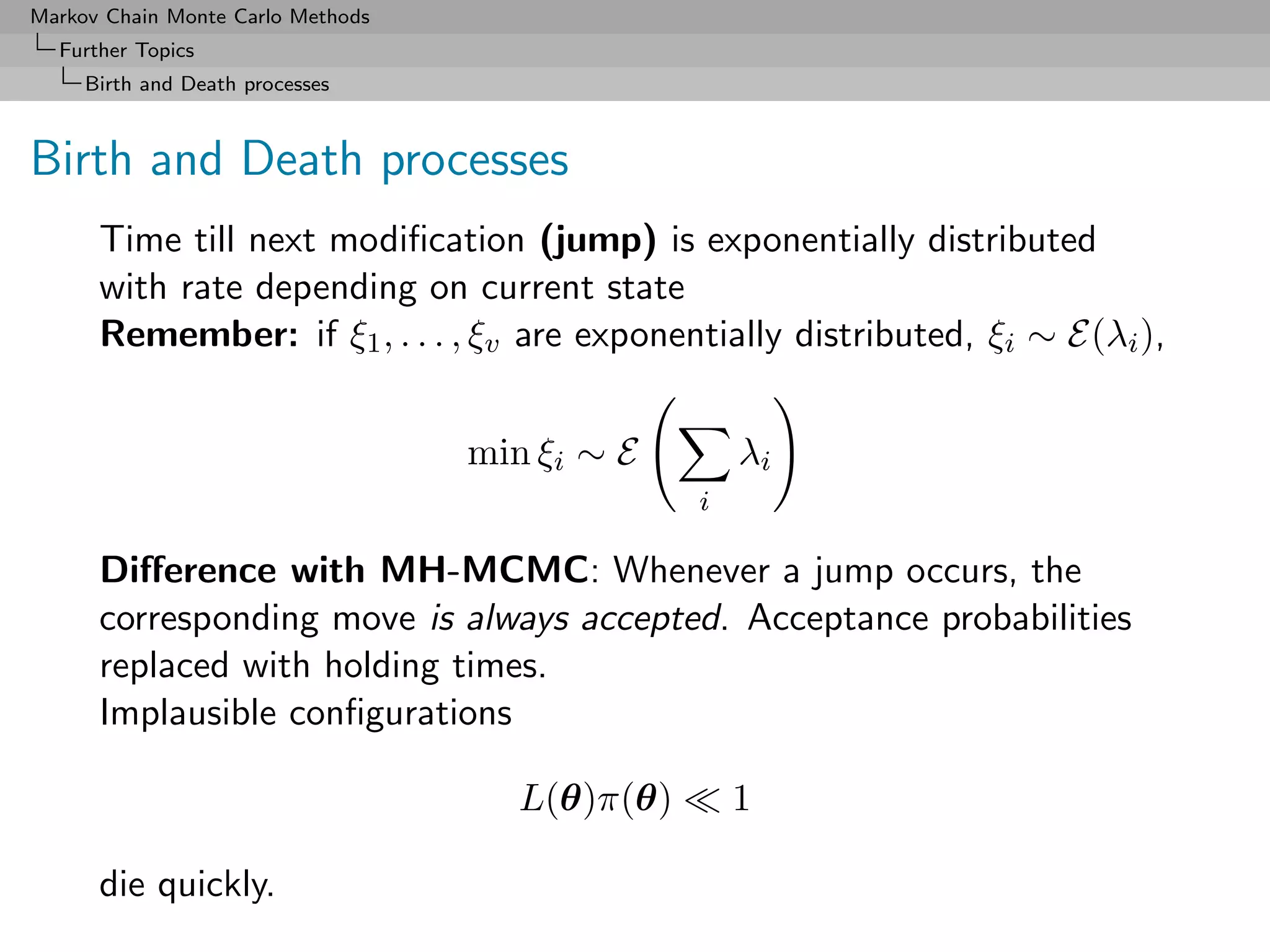 Markov Chain Monte Carlo Methods
  Further Topics
     Birth and Death processes



Birth and Death processes
      Time till next modiﬁcation (jump) is exponentially distributed
      with rate depending on current state
      Remember: if ξ1 , . . . , ξv are exponentially distributed, ξi ∼ E(λi ),


                                   min ξi ∼ E        λi
                                                 i

      Diﬀerence with MH-MCMC: Whenever a jump occurs, the
      corresponding move is always accepted. Acceptance probabilities
      replaced with holding times.
      Implausible conﬁgurations

                                      L(θ)π(θ)       1

      die quickly.
 