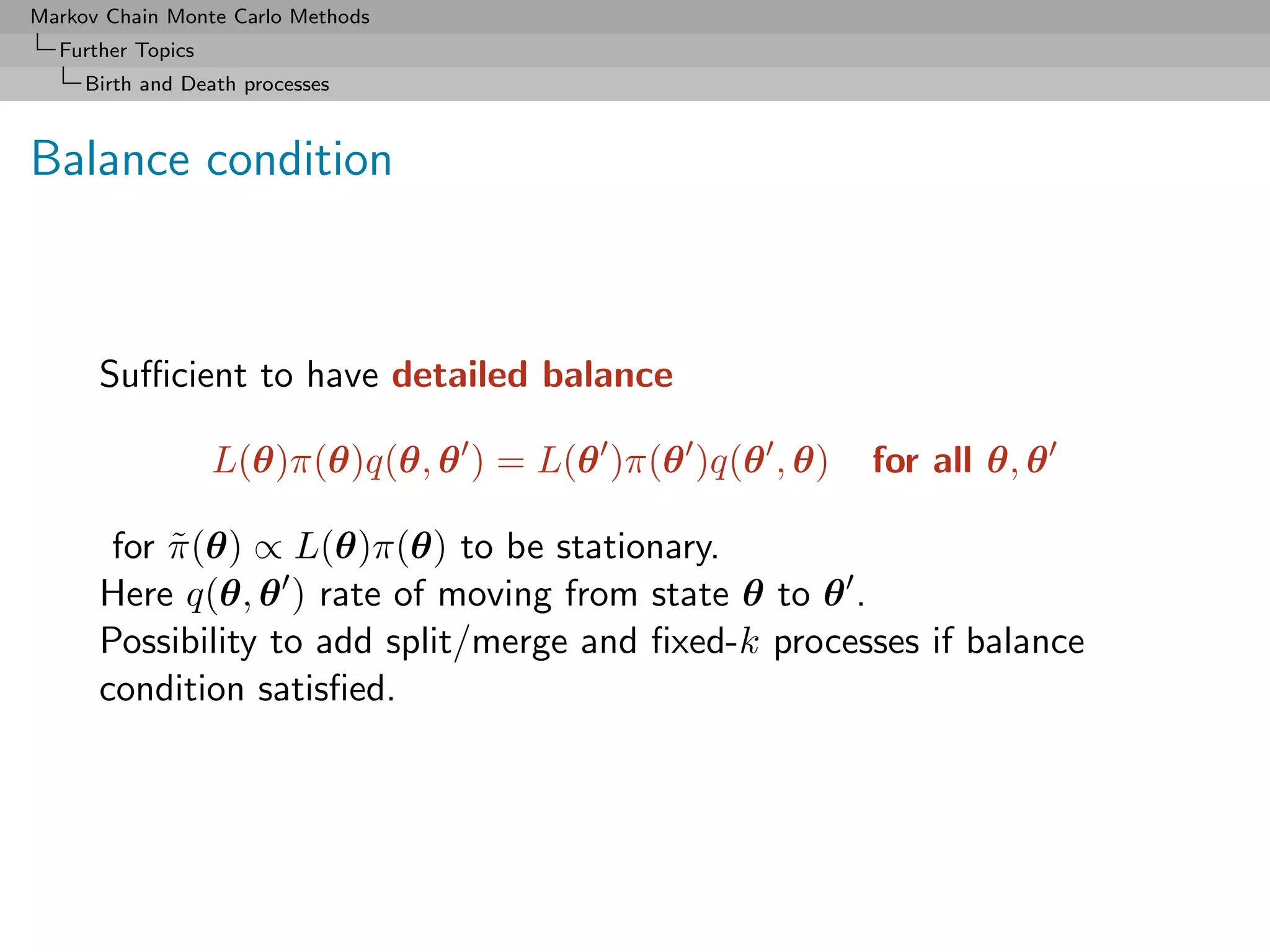 Markov Chain Monte Carlo Methods
  Further Topics
     Birth and Death processes



Balance condition



      Suﬃcient to have detailed balance

                   L(θ)π(θ)q(θ, θ ) = L(θ )π(θ )q(θ , θ)   for all θ, θ

       for π (θ) ∝ L(θ)π(θ) to be stationary.
           ˜
      Here q(θ, θ ) rate of moving from state θ to θ .
      Possibility to add split/merge and ﬁxed-k processes if balance
      condition satisﬁed.
 