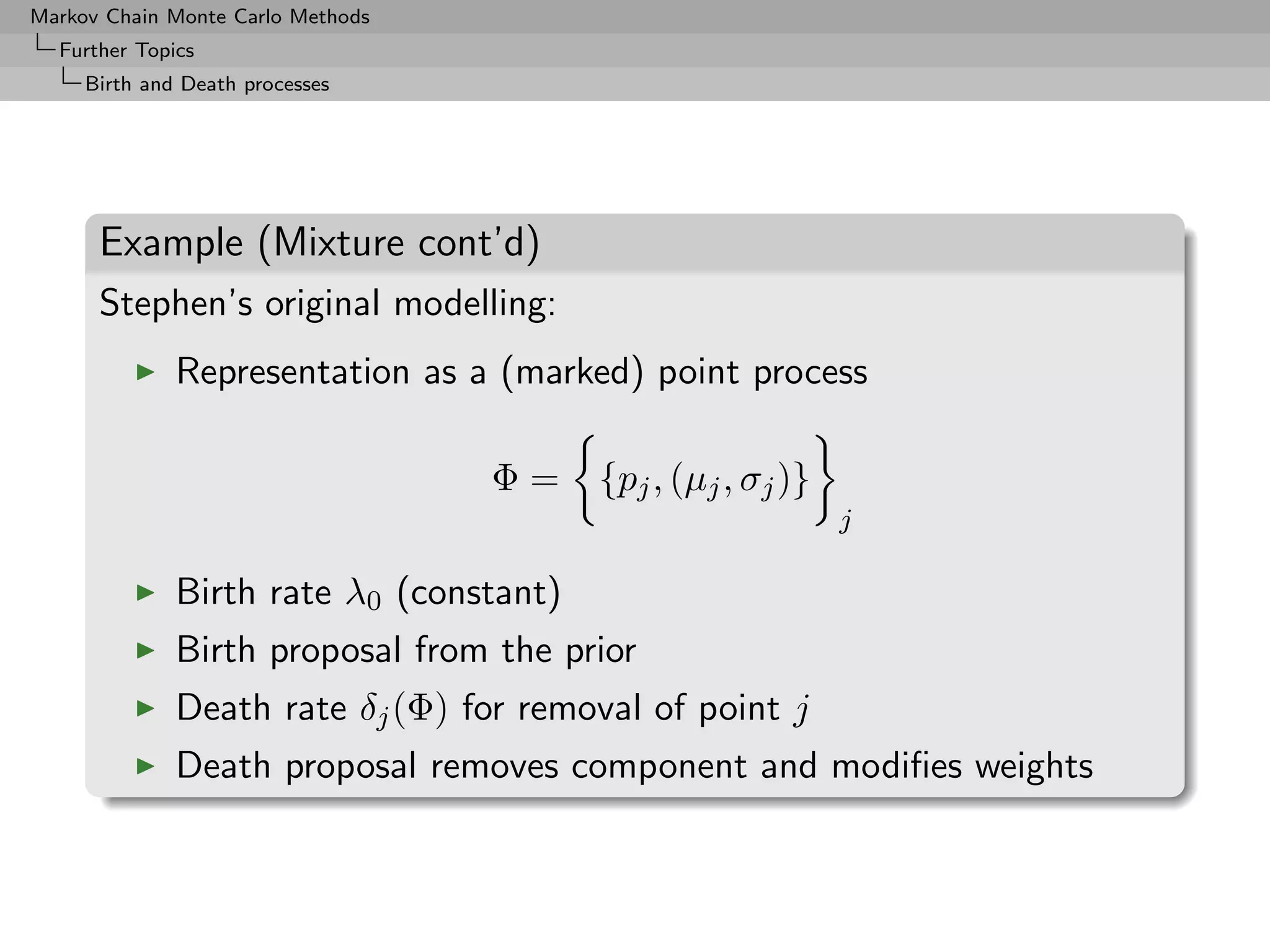 Markov Chain Monte Carlo Methods
  Further Topics
     Birth and Death processes




      Example (Mixture cont’d)
      Stephen’s original modelling:
              Representation as a (marked) point process

                                   Φ=    {pj , (µj , σj )}
                                                             j

              Birth rate λ0 (constant)
              Birth proposal from the prior
              Death rate δj (Φ) for removal of point j
              Death proposal removes component and modiﬁes weights
 