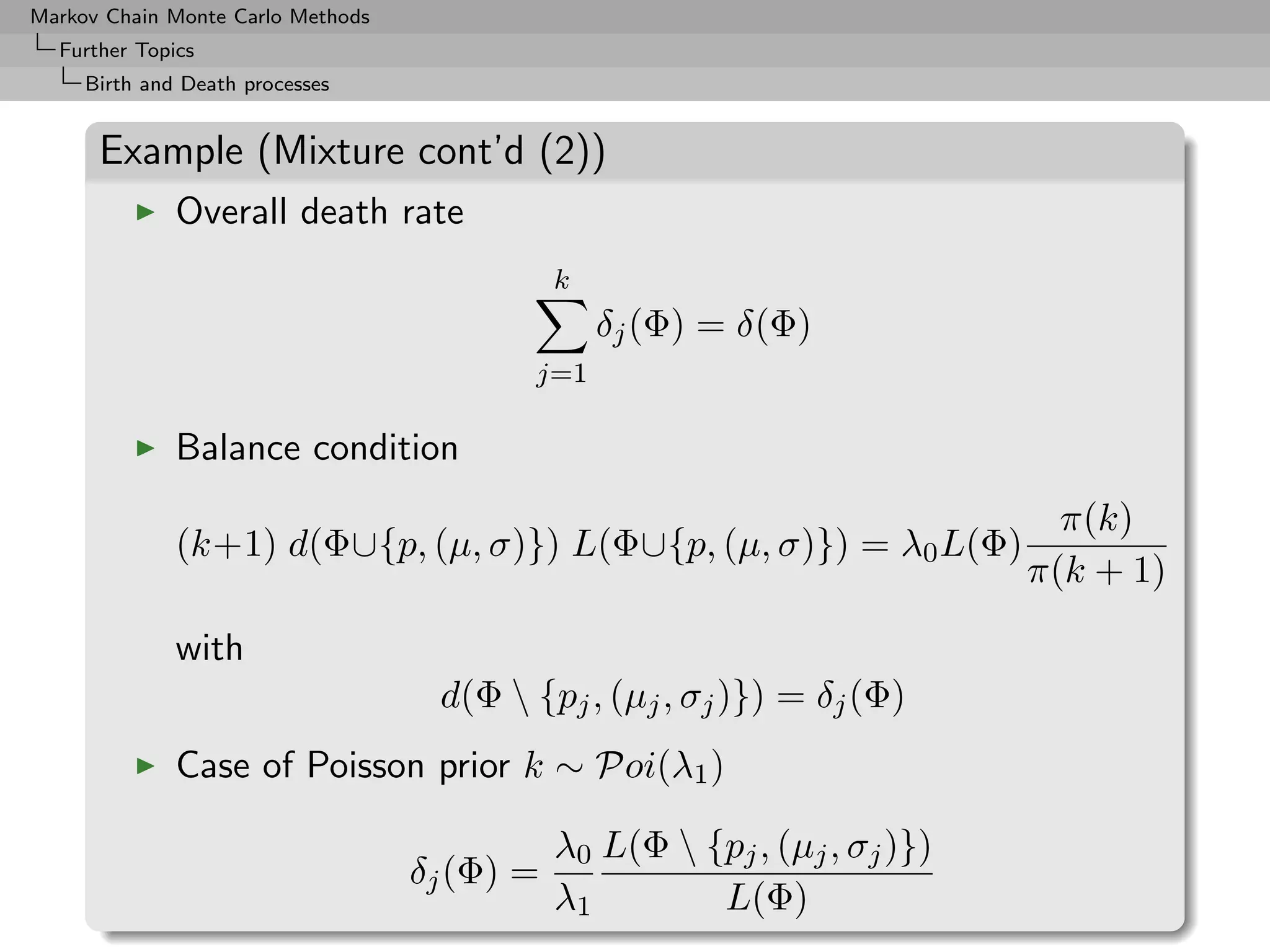 Markov Chain Monte Carlo Methods
  Further Topics
     Birth and Death processes


      Example (Mixture cont’d (2))
              Overall death rate
                                              k
                                                  δj (Φ) = δ(Φ)
                                          j=1

              Balance condition
                                                                              π(k)
              (k+1) d(Φ∪{p, (µ, σ)}) L(Φ∪{p, (µ, σ)}) = λ0 L(Φ)
                                                                            π(k + 1)

              with
                                    d(Φ  {pj , (µj , σj )}) = δj (Φ)
              Case of Poisson prior k ∼ Poi(λ1 )

                                              λ0 L(Φ  {pj , (µj , σj )})
                                   δj (Φ) =
                                              λ1        L(Φ)
 