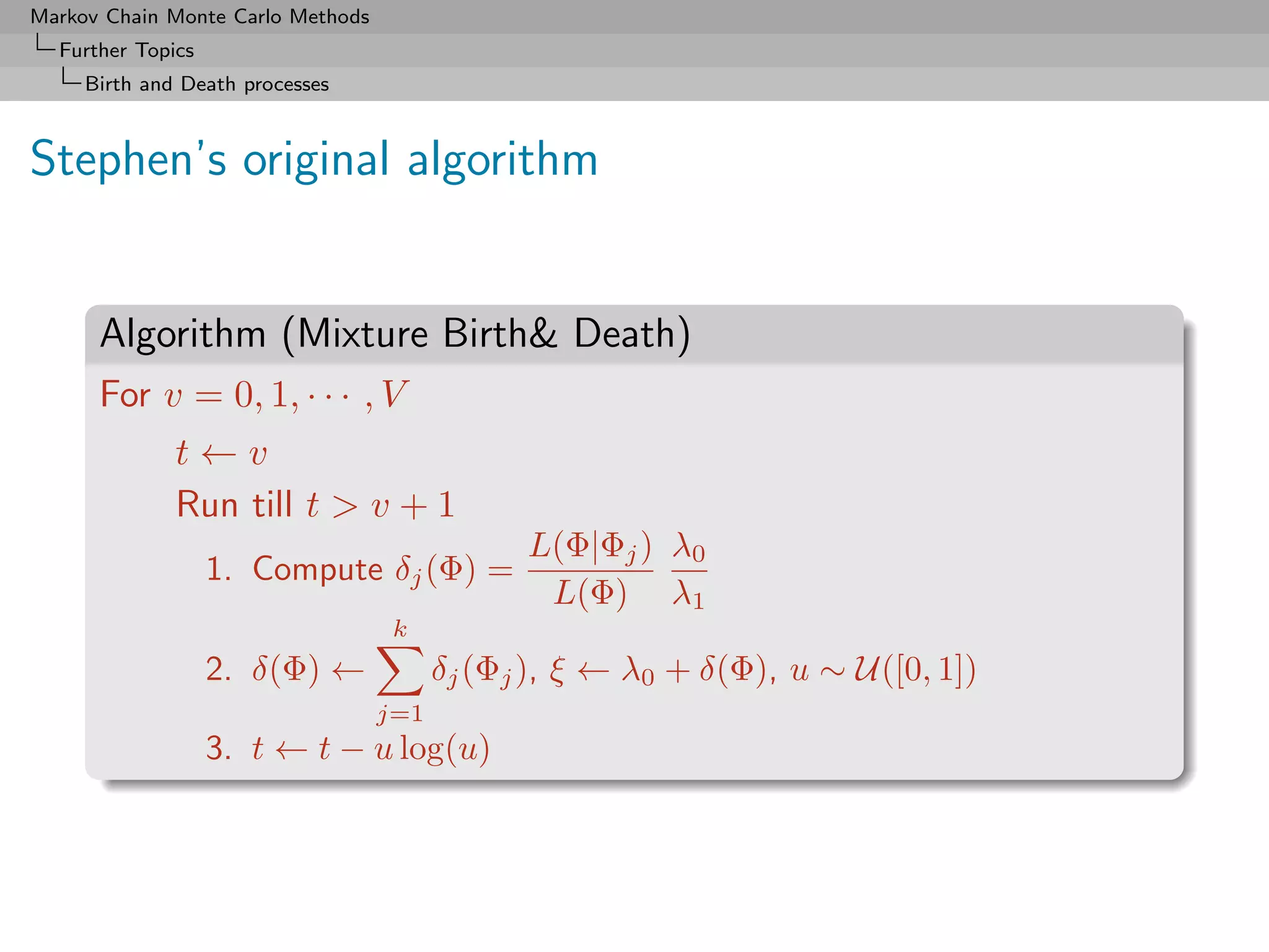 Markov Chain Monte Carlo Methods
  Further Topics
     Birth and Death processes



Stephen’s original algorithm


      Algorithm (Mixture Birth Death)
      For v = 0, 1, · · · , V
              t←v
              Run till t  v + 1
                                               L(Φ|Φj ) λ0
                   1. Compute δj (Φ) =
                                                L(Φ) λ1
                                    k
                   2. δ(Φ) ←             δj (Φj ), ξ ← λ0 + δ(Φ), u ∼ U([0, 1])
                                   j=1
                   3. t ← t − u log(u)
 