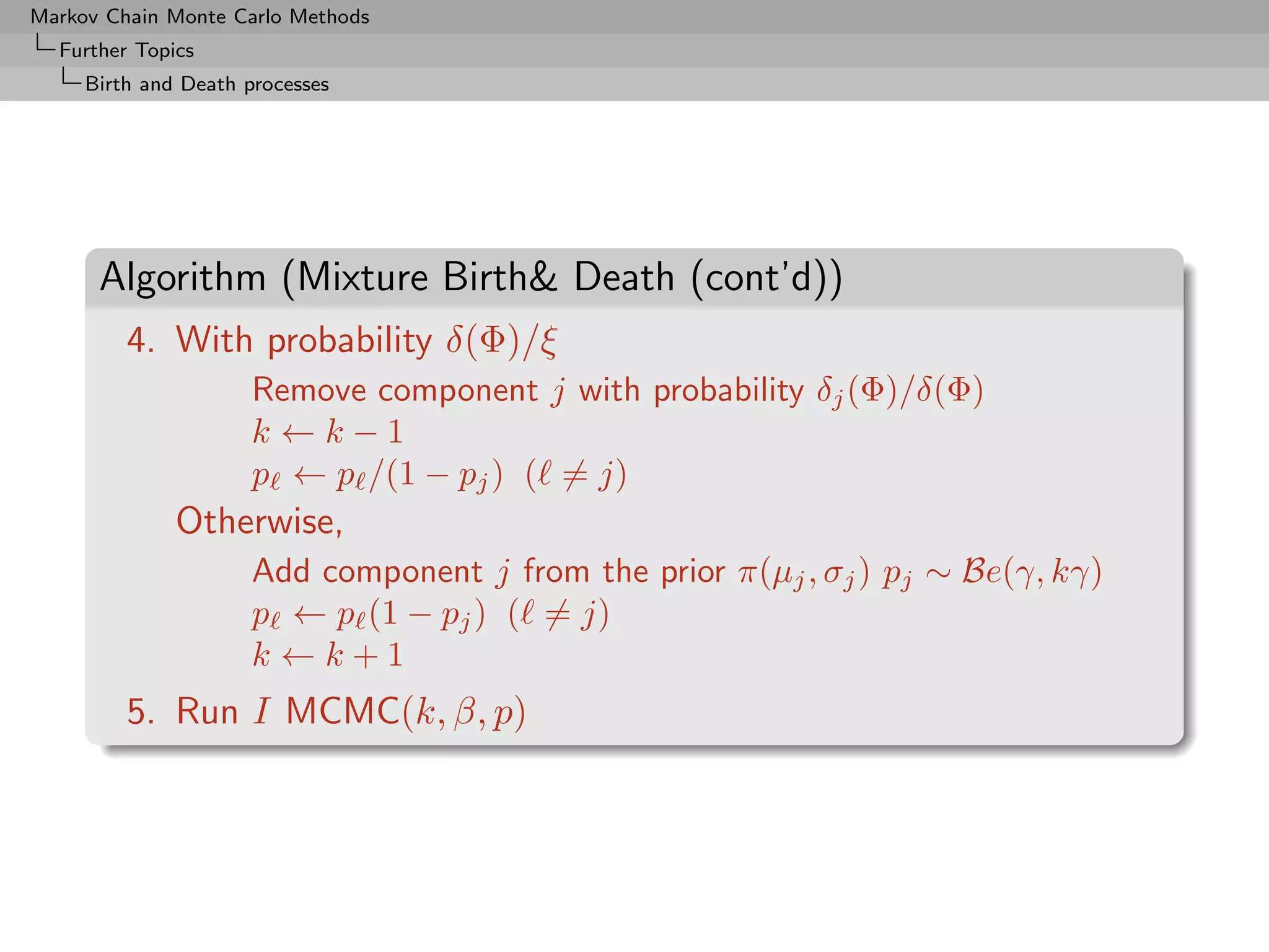 Markov Chain Monte Carlo Methods
  Further Topics
     Birth and Death processes




      Algorithm (Mixture Birth Death (cont’d))
         4. With probability δ(Φ)/ξ
                      Remove component j with probability δj (Φ)/δ(Φ)
                      k ←k−1
                      p ← p /(1 − pj ) ( = j)
              Otherwise,
                      Add component j from the prior π(µj , σj ) pj ∼ Be(γ, kγ)
                      p ← p (1 − pj ) ( = j)
                      k ←k+1
         5. Run I MCMC(k, β, p)
 