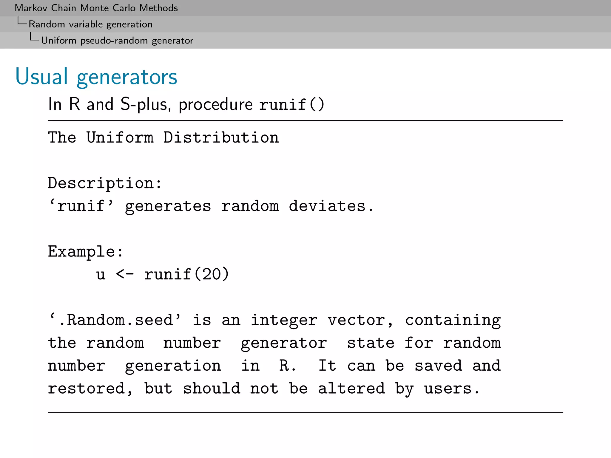 Markov Chain Monte Carlo Methods
  Random variable generation
     Uniform pseudo-random generator



Usual generators
      In R and S-plus, procedure runif()
      The Uniform Distribution

      Description:
      ‘runif’ generates random deviates.

      Example:
           u <- runif(20)

      ‘.Random.seed’ is an integer vector, containing
      the random number generator state for random
      number generation in R. It can be saved and
      restored, but should not be altered by users.
 