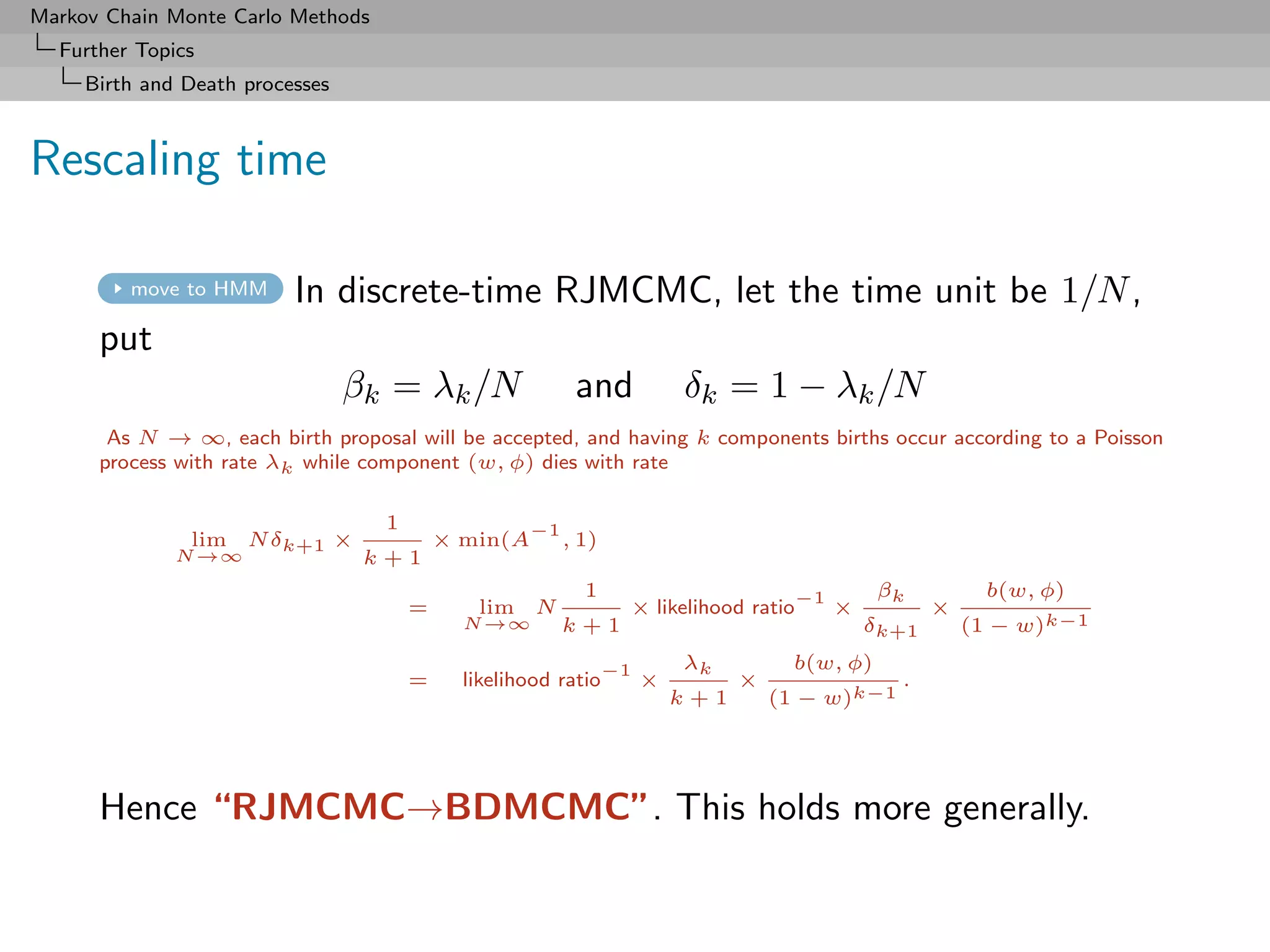 Markov Chain Monte Carlo Methods
  Further Topics
     Birth and Death processes



Rescaling time

         move to HMM      In discrete-time RJMCMC, let the time unit be 1/N ,
      put
                                 βk = λk /N                and            δk = 1 − λk /N
       As N → ∞, each birth proposal will be accepted, and having k components births occur according to a Poisson
      process with rate λk while component (w, φ) dies with rate

                                   1                 −1
               lim N δk+1 ×                × min(A        , 1)
              N →∞                k+1
                                                            1                          −1       βk           b(w, φ)
                                       =      lim N               × likelihood ratio        ×          ×
                                             N →∞         k+1                                   δk+1       (1 − w)k−1

                                                                 −1       λk          b(w, φ)
                                       =     likelihood ratio         ×         ×                 .
                                                                          k+1       (1 − w)k−1




      Hence “RJMCMC→BDMCMC”. This holds more generally.
 