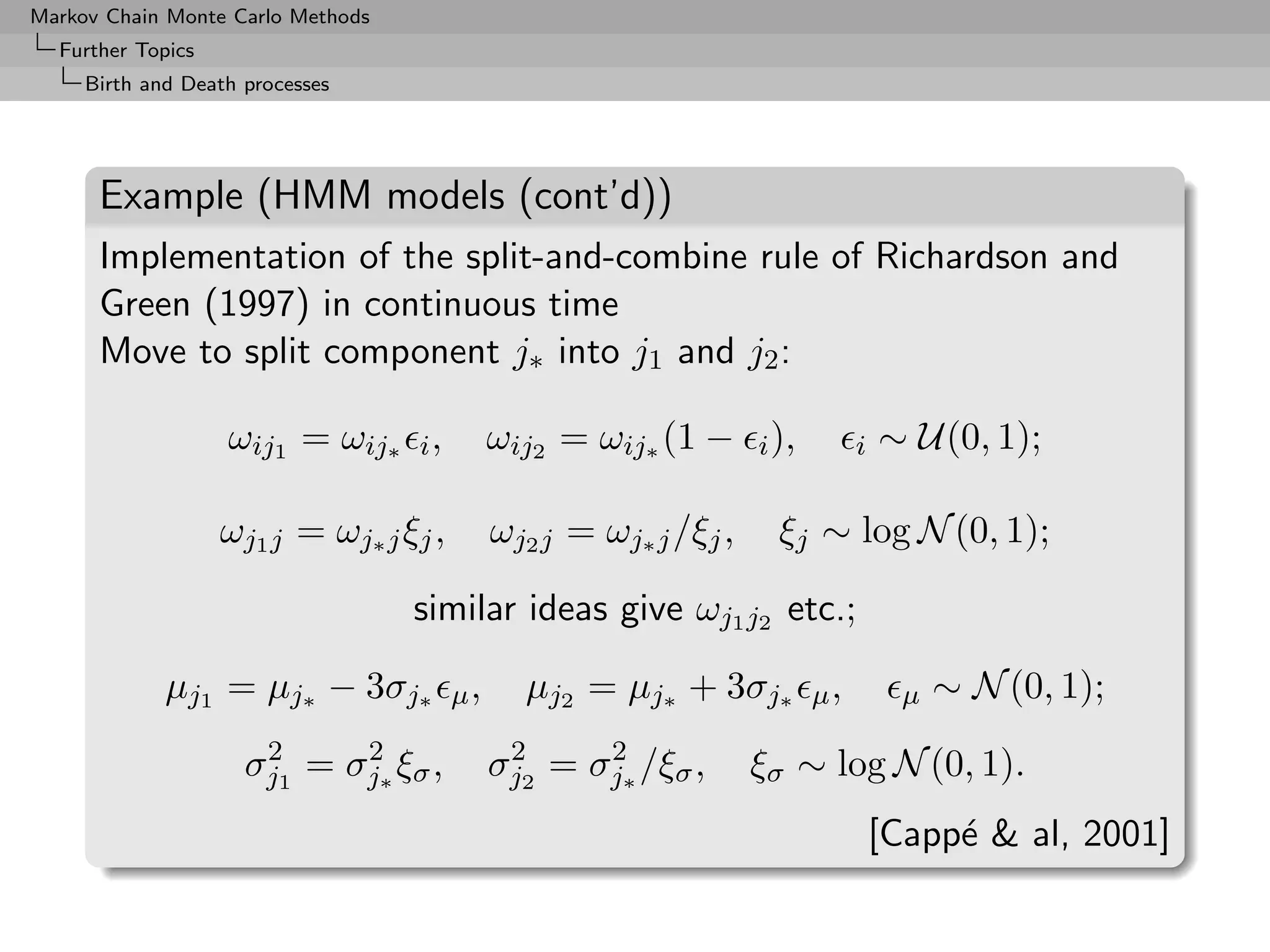 Markov Chain Monte Carlo Methods
  Further Topics
     Birth and Death processes




      Example (HMM models (cont’d))
      Implementation of the split-and-combine rule of Richardson and
      Green (1997) in continuous time
      Move to split component j∗ into j1 and j2 :

                   ωij1 = ωij∗ i ,           ωij2 = ωij∗ (1 − i ),          i   ∼ U(0, 1);

                   ωj1 j = ωj∗ j ξj ,        ωj2 j = ωj∗ j /ξj ,    ξj ∼ log N (0, 1);

                                   similar ideas give ωj1 j2 etc.;

             µj1 = µj∗ − 3σj∗           µ,     µj2 = µj∗ + 3σj∗        µ,         µ   ∼ N (0, 1);
                      2     2                 2     2
                     σj1 = σj∗ ξσ ,          σj2 = σj∗ /ξσ ,       ξσ ∼ log N (0, 1).
                                                                                [Capp´  al, 2001]
                                                                                     e
 