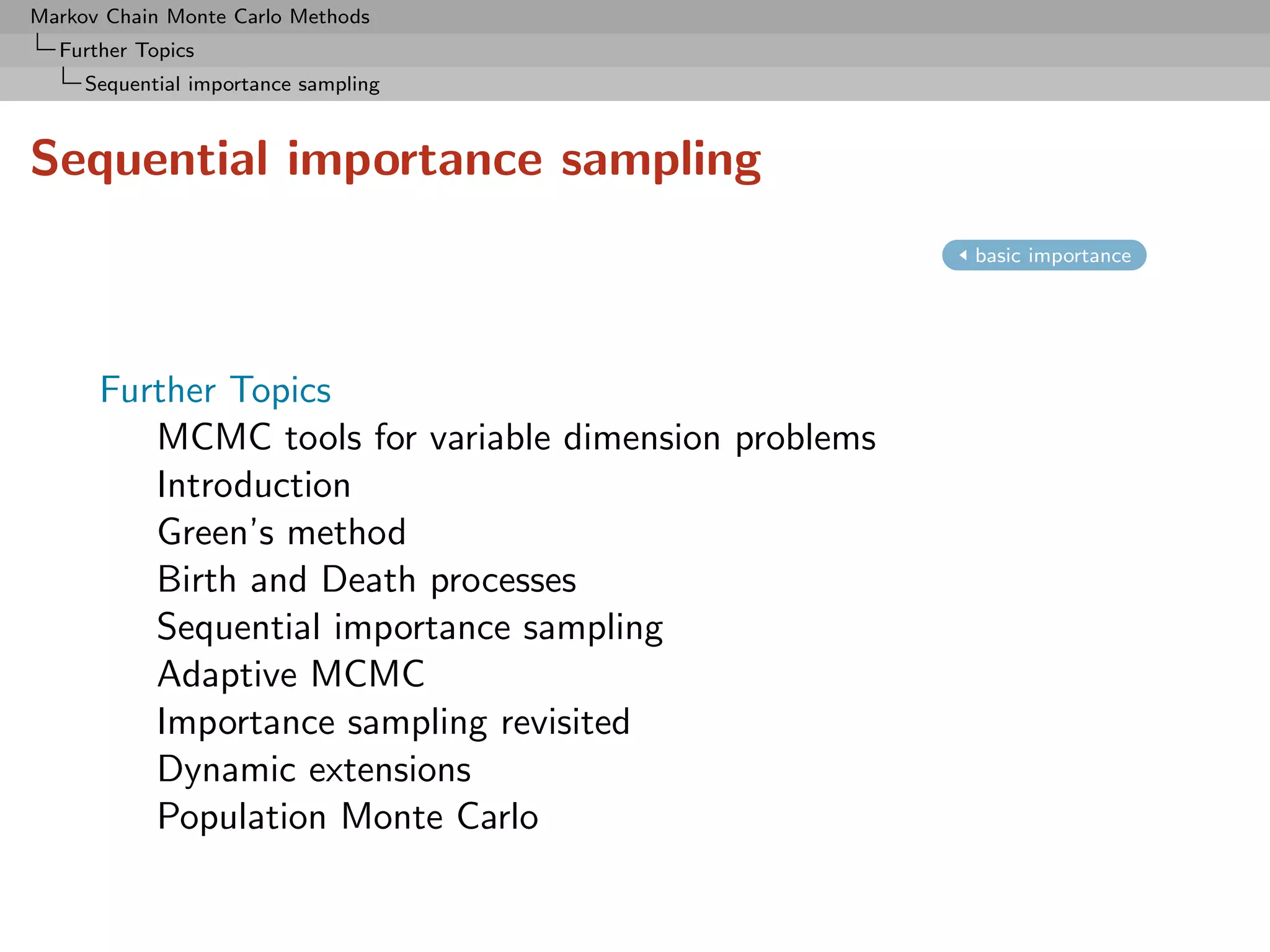Markov Chain Monte Carlo Methods
  Further Topics
     Sequential importance sampling



Sequential importance sampling
                                                      basic importance




      Further Topics
         MCMC tools for variable dimension problems
         Introduction
         Green’s method
         Birth and Death processes
         Sequential importance sampling
         Adaptive MCMC
         Importance sampling revisited
         Dynamic extensions
         Population Monte Carlo
 