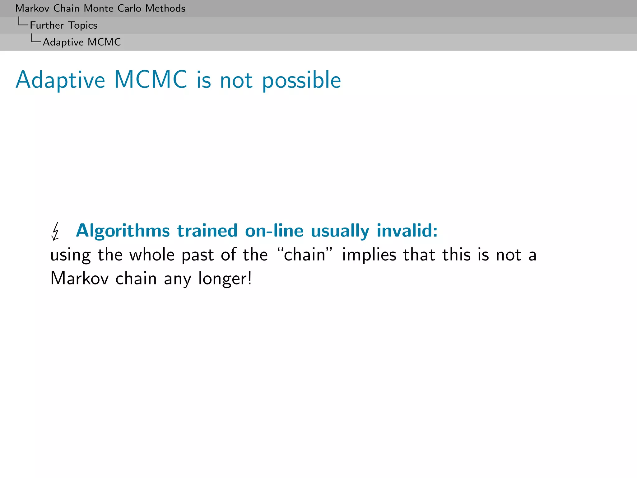 Markov Chain Monte Carlo Methods
  Further Topics
     Adaptive MCMC



Adaptive MCMC is not possible




         Algorithms trained on-line usually invalid:
      using the whole past of the “chain” implies that this is not a
      Markov chain any longer!
 