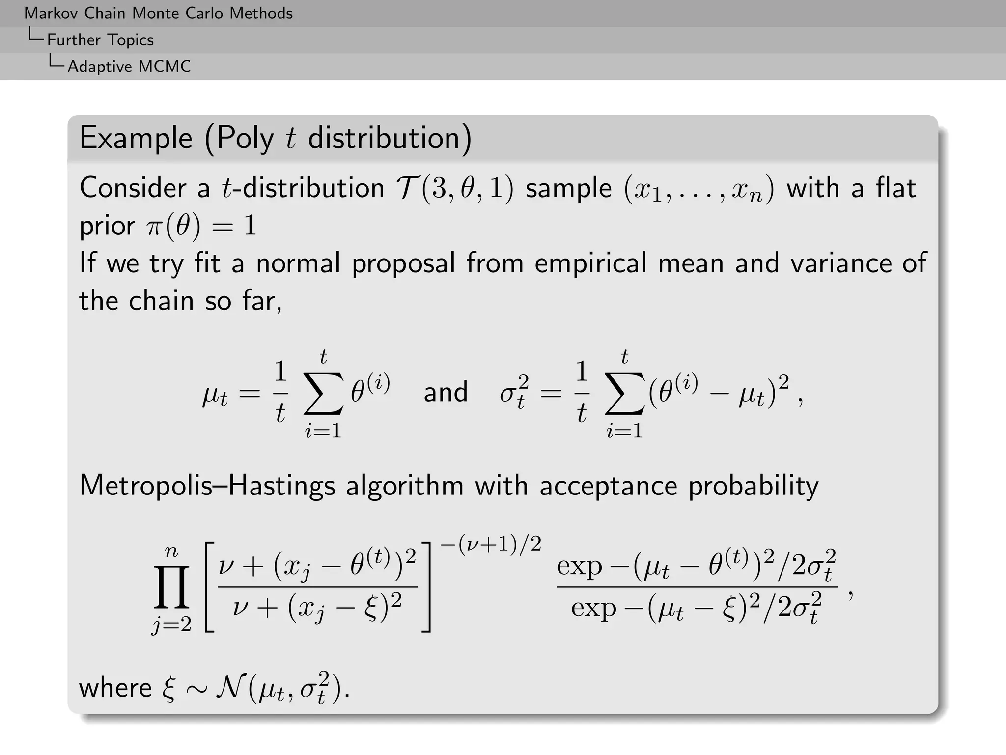 Markov Chain Monte Carlo Methods
  Further Topics
     Adaptive MCMC



      Example (Poly t distribution)
      Consider a t-distribution T (3, θ, 1) sample (x1 , . . . , xn ) with a ﬂat
      prior π(θ) = 1
      If we try ﬁt a normal proposal from empirical mean and variance of
      the chain so far,
                                    t                                t
                            1                (i)          2     1
                       µt =              θ         and   σt   =           (θ(i) − µt )2 ,
                            t                                   t
                                   i=1                              i=1

      Metropolis–Hastings algorithm with acceptance probability

                   n                                −(ν+1)/2
                        ν + (xj − θ(t) )2                      exp −(µt − θ(t) )2 /2σt
                                                                                     2

                         ν + (xj − ξ)2                          exp −(µt − ξ)2 /2σt 2 ,
               j=2

                         2
      where ξ ∼ N (µt , σt ).
 