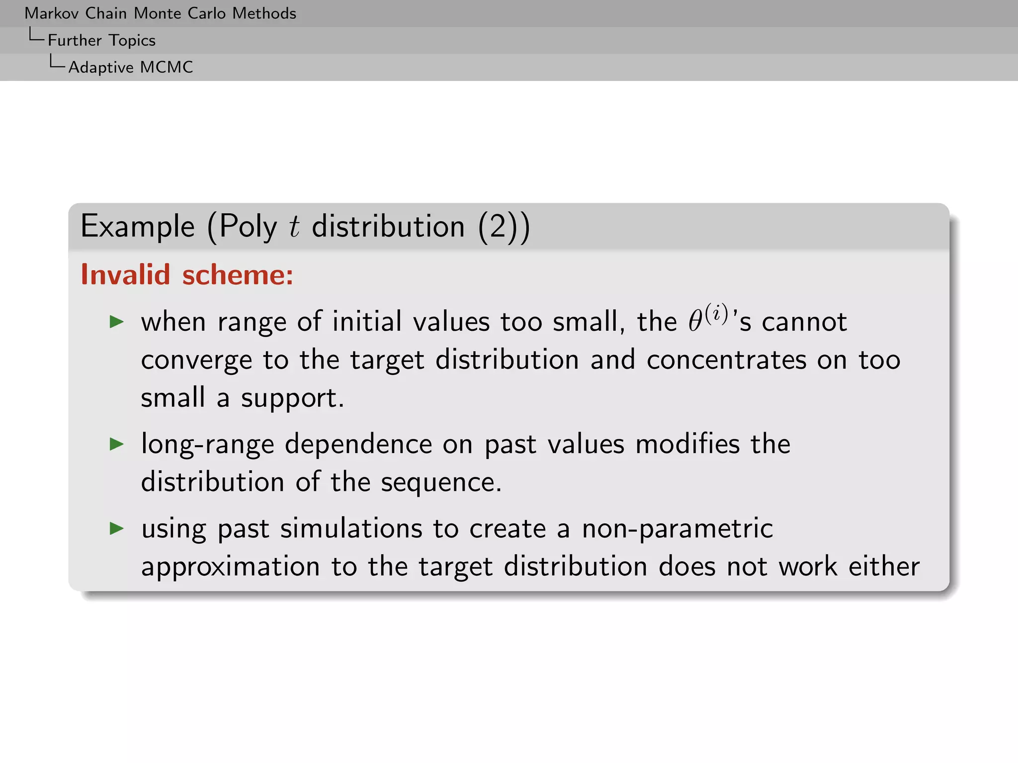 Markov Chain Monte Carlo Methods
  Further Topics
     Adaptive MCMC




      Example (Poly t distribution (2))
      Invalid scheme:
              when range of initial values too small, the θ(i) ’s cannot
              converge to the target distribution and concentrates on too
              small a support.
              long-range dependence on past values modiﬁes the
              distribution of the sequence.
              using past simulations to create a non-parametric
              approximation to the target distribution does not work either
 