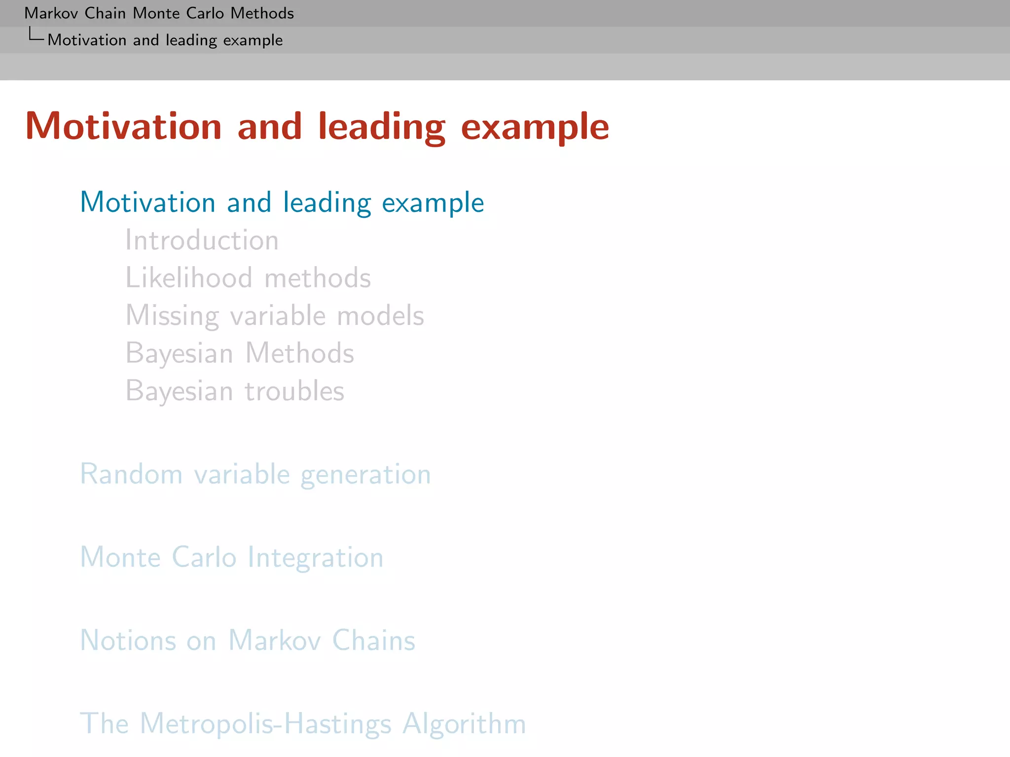 Markov Chain Monte Carlo Methods
  Motivation and leading example




Motivation and leading example
      Motivation and leading example
        Introduction
        Likelihood methods
        Missing variable models
        Bayesian Methods
        Bayesian troubles

      Random variable generation

      Monte Carlo Integration

      Notions on Markov Chains

      The Metropolis-Hastings Algorithm
 