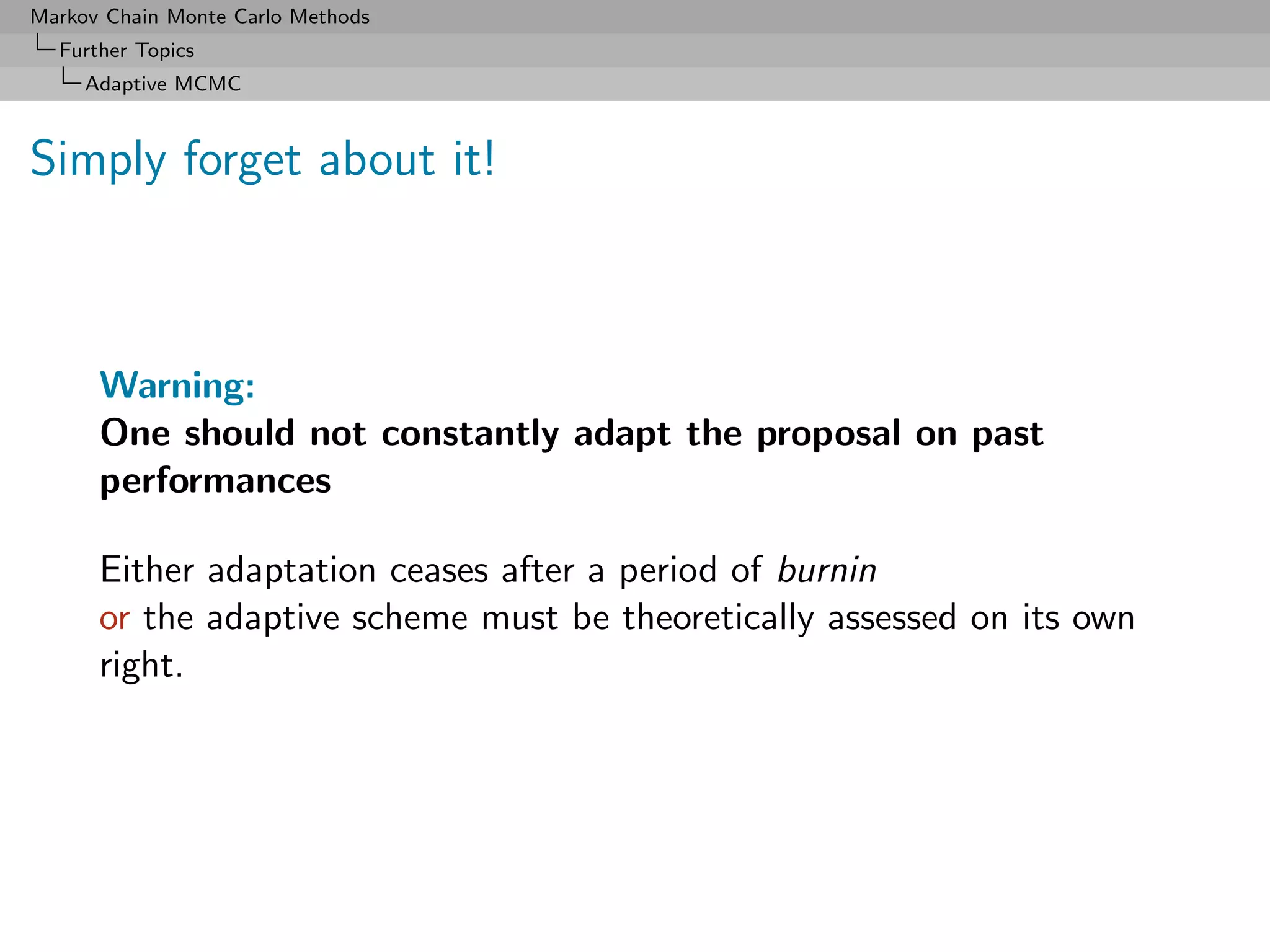 Markov Chain Monte Carlo Methods
  Further Topics
     Adaptive MCMC



Simply forget about it!



      Warning:
      One should not constantly adapt the proposal on past
      performances

      Either adaptation ceases after a period of burnin
      or the adaptive scheme must be theoretically assessed on its own
      right.
 