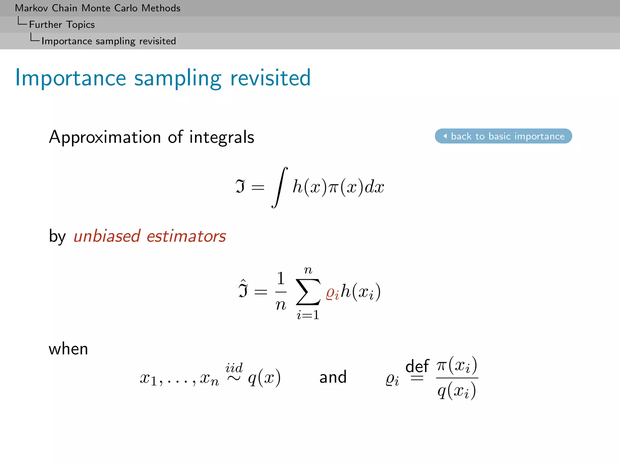 Markov Chain Monte Carlo Methods
  Further Topics
     Importance sampling revisited



Importance sampling revisited

      Approximation of integrals                                              back to basic importance




                                        I=         h(x)π(x)dx

      by unbiased estimators
                                                    n
                                         ˆ  1
                                         I=              i h(xi )
                                            n
                                                   i=1

      when
                                       iid                              def π(xi )
                          x1 , . . . , xn ∼ q(x)        and         i   =
                                                                            q(xi )
 