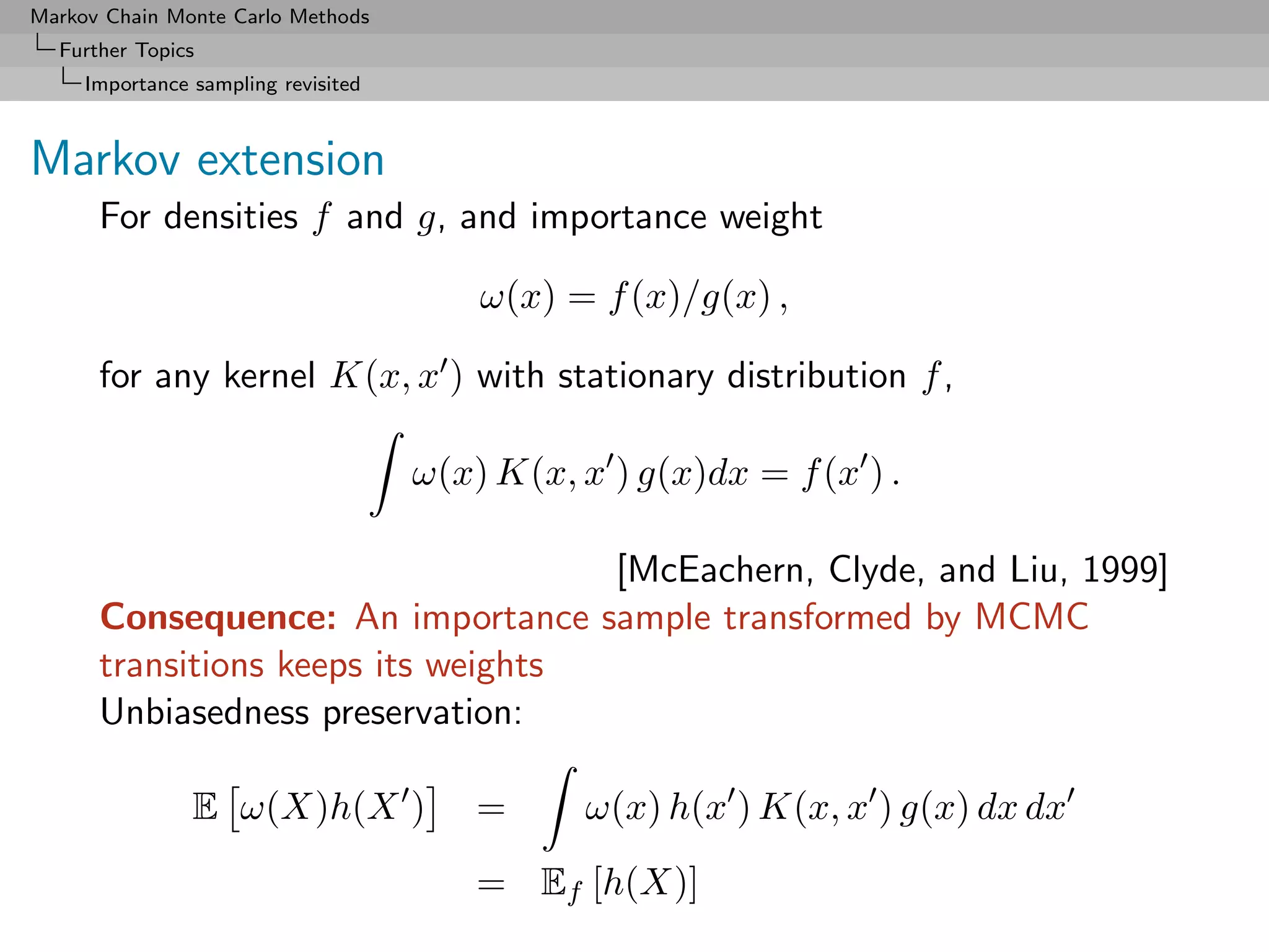 Markov Chain Monte Carlo Methods
  Further Topics
     Importance sampling revisited



Markov extension
      For densities f and g, and importance weight

                                         ω(x) = f (x)/g(x) ,

      for any kernel K(x, x ) with stationary distribution f ,

                                     ω(x) K(x, x ) g(x)dx = f (x ) .

                                    [McEachern, Clyde, and Liu, 1999]
      Consequence: An importance sample transformed by MCMC
      transitions keeps its weights
      Unbiasedness preservation:

                E ω(X)h(X )              =     ω(x) h(x ) K(x, x ) g(x) dx dx
                                         = Ef [h(X)]
 