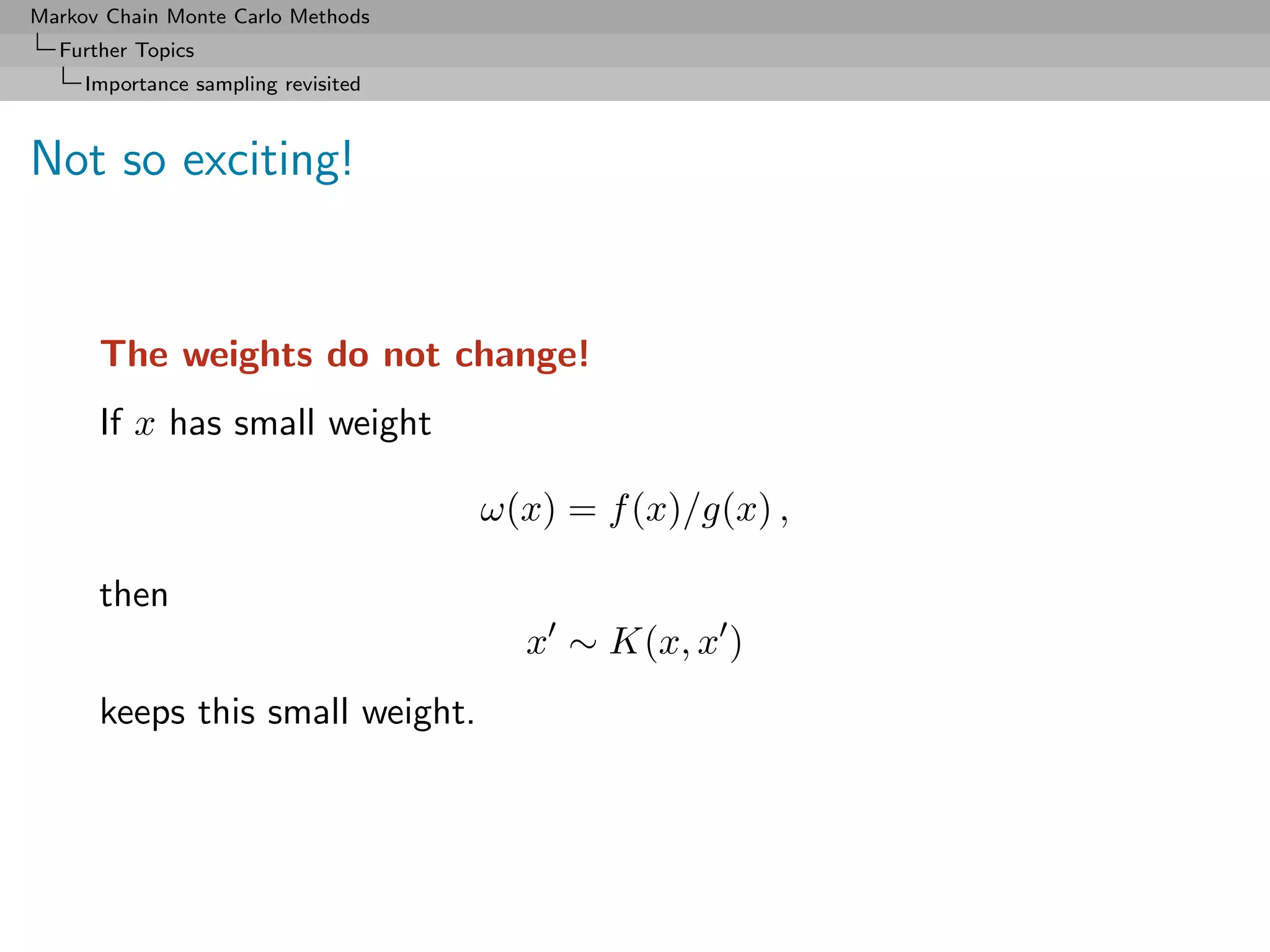 Markov Chain Monte Carlo Methods
  Further Topics
     Importance sampling revisited



Not so exciting!


      The weights do not change!
      If x has small weight

                                     ω(x) = f (x)/g(x) ,

      then
                                       x ∼ K(x, x )
      keeps this small weight.
 