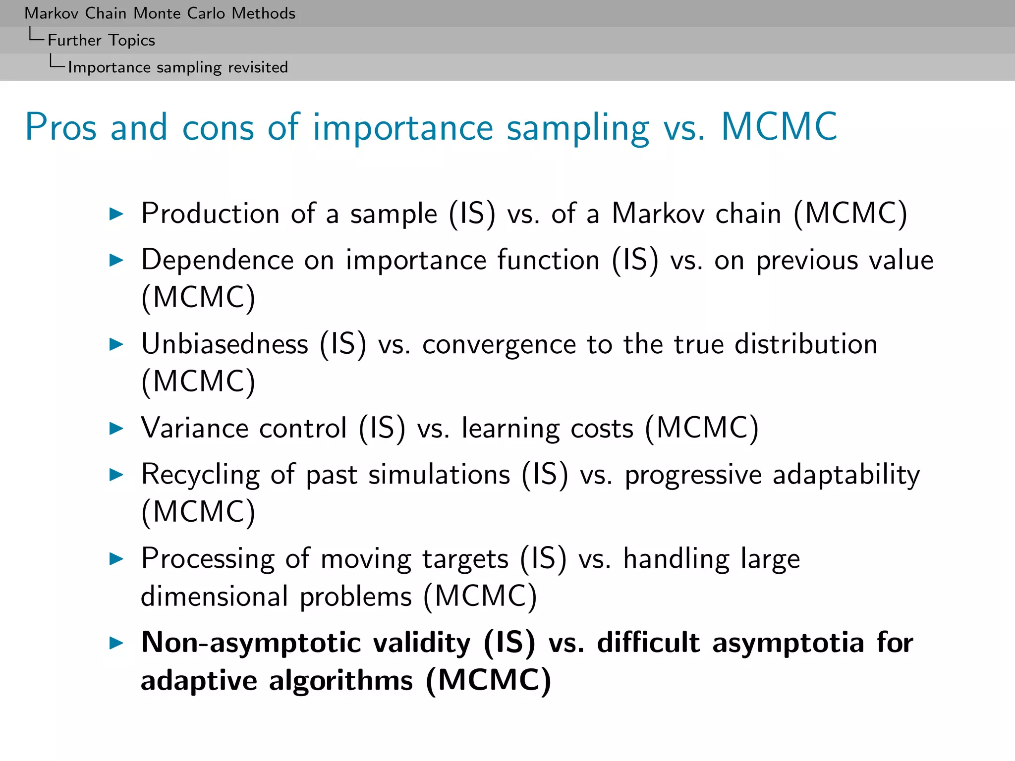 Markov Chain Monte Carlo Methods
  Further Topics
     Importance sampling revisited



Pros and cons of importance sampling vs. MCMC

              Production of a sample (IS) vs. of a Markov chain (MCMC)
              Dependence on importance function (IS) vs. on previous value
              (MCMC)
              Unbiasedness (IS) vs. convergence to the true distribution
              (MCMC)
              Variance control (IS) vs. learning costs (MCMC)
              Recycling of past simulations (IS) vs. progressive adaptability
              (MCMC)
              Processing of moving targets (IS) vs. handling large
              dimensional problems (MCMC)
              Non-asymptotic validity (IS) vs. diﬃcult asymptotia for
              adaptive algorithms (MCMC)
 
