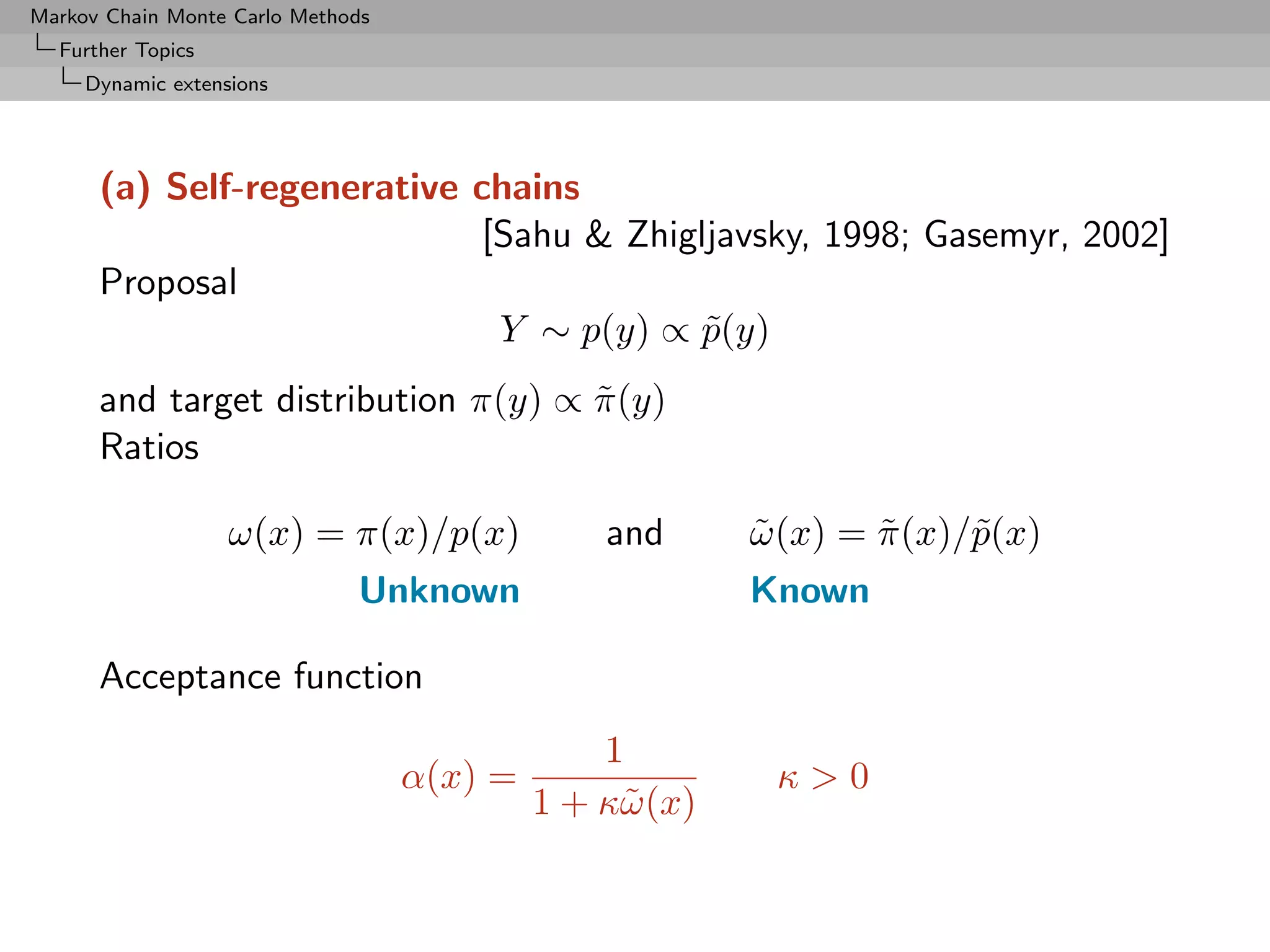 Markov Chain Monte Carlo Methods
  Further Topics
     Dynamic extensions




      (a) Self-regenerative chains
                            [Sahu  Zhigljavsky, 1998; Gasemyr, 2002]
      Proposal
                             Y ∼ p(y) ∝ p(y)
                                         ˜
      and target distribution π(y) ∝ π (y)
                                     ˜
      Ratios

                   ω(x) = π(x)/p(x)             and      ω (x) = π (x)/˜(x)
                                                         ˜       ˜     p
                              Unknown                    Known

      Acceptance function
                                                1
                                   α(x) =                 κ0
                                            1 + κ˜ (x)
                                                 ω
 