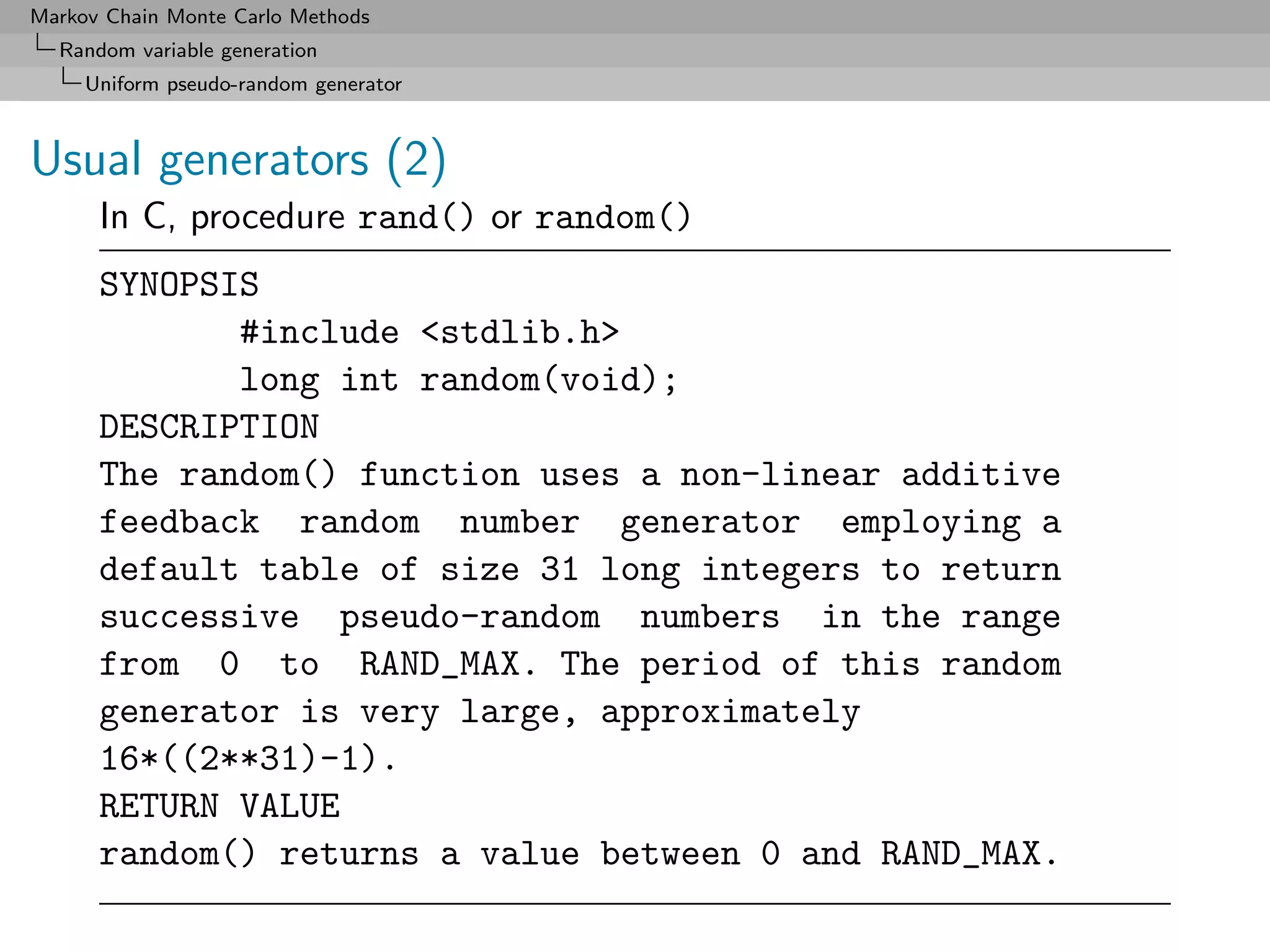 Markov Chain Monte Carlo Methods
  Random variable generation
     Uniform pseudo-random generator



Usual generators (2)
      In C, procedure rand() or random()
      SYNOPSIS
             #include <stdlib.h>
             long int random(void);
      DESCRIPTION
      The random() function uses a non-linear additive
      feedback random number generator employing a
      default table of size 31 long integers to return
      successive pseudo-random numbers in the range
      from 0 to RAND_MAX. The period of this random
      generator is very large, approximately
      16*((2**31)-1).
      RETURN VALUE
      random() returns a value between 0 and RAND_MAX.
 