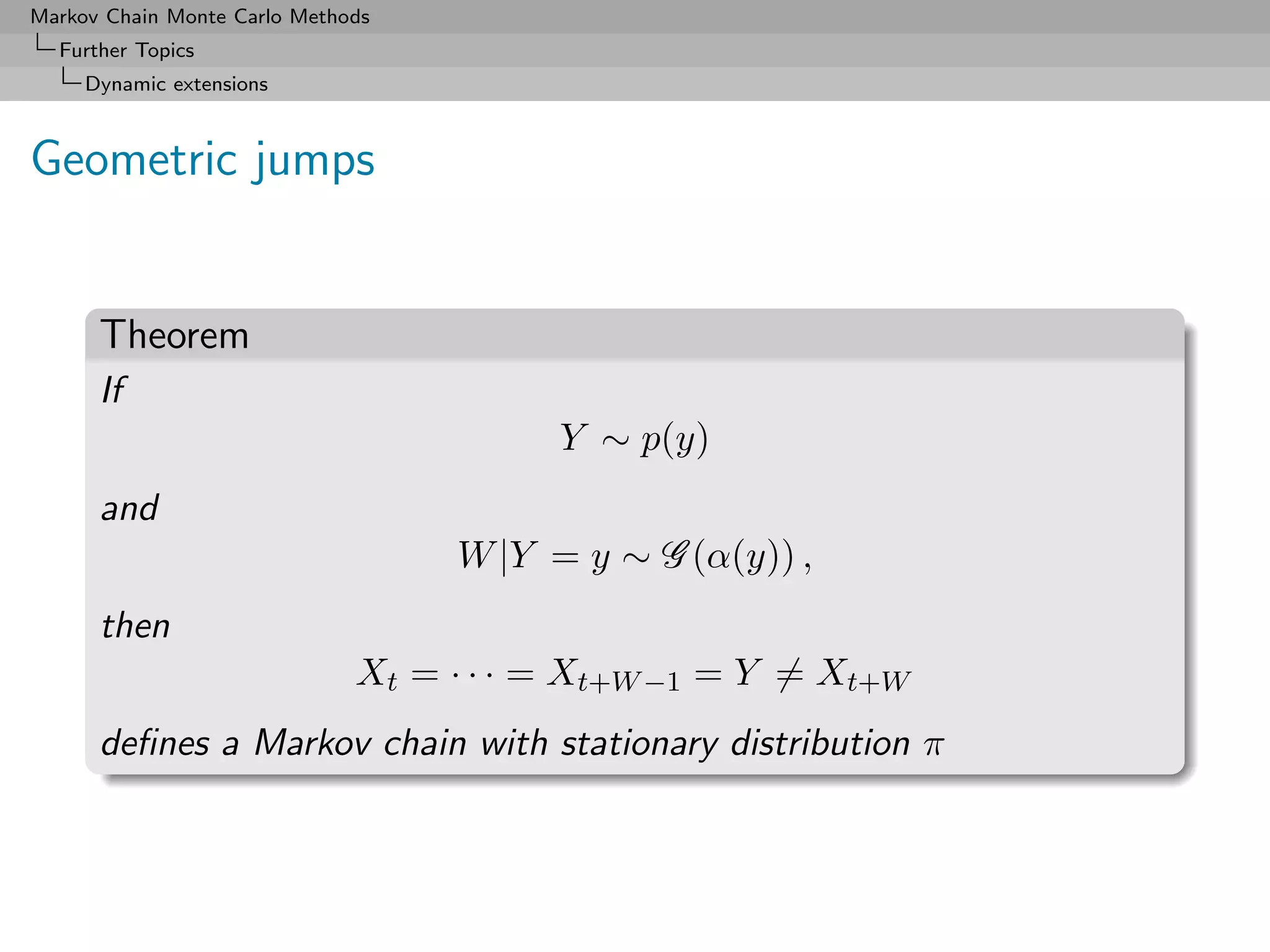 Markov Chain Monte Carlo Methods
  Further Topics
     Dynamic extensions



Geometric jumps


      Theorem
      If
                                         Y ∼ p(y)
      and
                                   W |Y = y ∼ G (α(y)) ,
      then
                              Xt = · · · = Xt+W −1 = Y = Xt+W
      deﬁnes a Markov chain with stationary distribution π
 