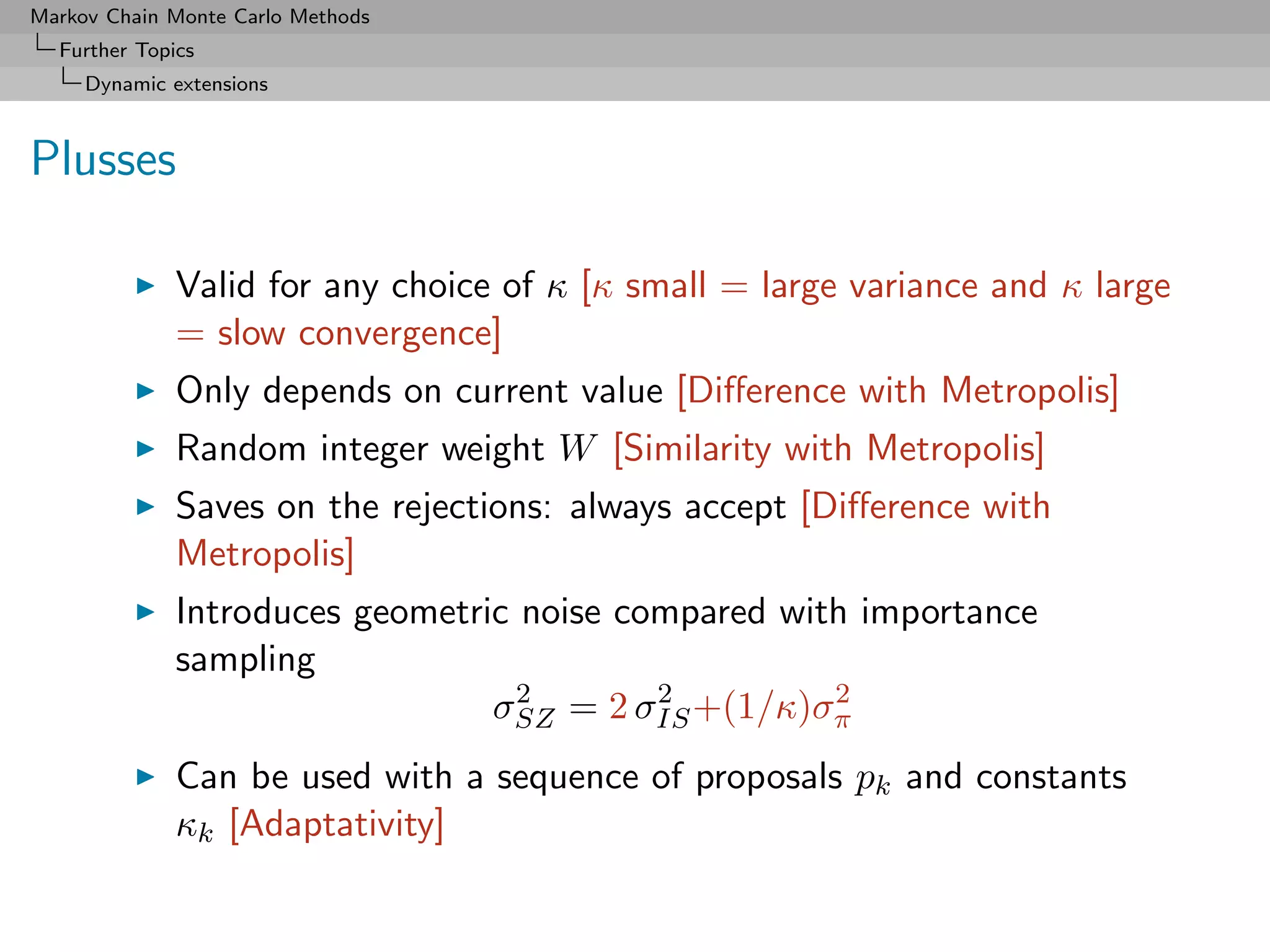 Markov Chain Monte Carlo Methods
  Further Topics
     Dynamic extensions



Plusses

              Valid for any choice of κ [κ small = large variance and κ large
              = slow convergence]
              Only depends on current value [Diﬀerence with Metropolis]
              Random integer weight W [Similarity with Metropolis]
              Saves on the rejections: always accept [Diﬀerence with
              Metropolis]
              Introduces geometric noise compared with importance
              sampling
                                   2       2         2
                                 σSZ = 2 σIS +(1/κ)σπ
              Can be used with a sequence of proposals pk and constants
              κk [Adaptativity]
 
