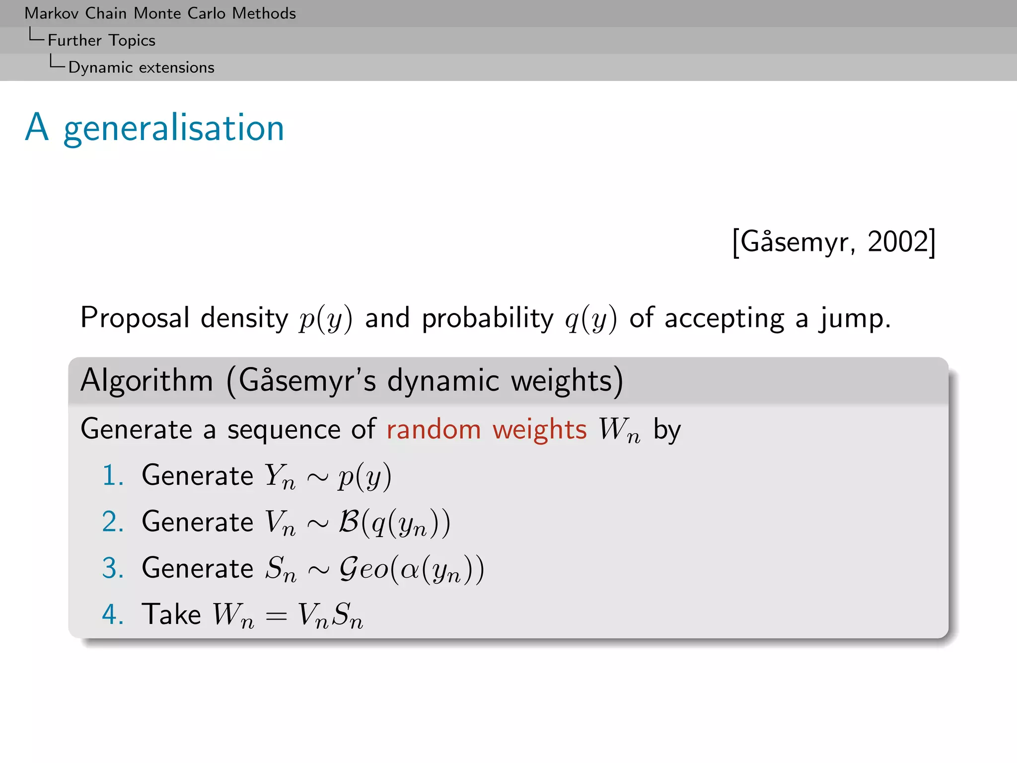 Markov Chain Monte Carlo Methods
  Further Topics
     Dynamic extensions



A generalisation

                                                        [G˚semyr, 2002]
                                                          a

      Proposal density p(y) and probability q(y) of accepting a jump.

      Algorithm (G˚semyr’s dynamic weights)
                  a
      Generate a sequence of random weights Wn by
         1. Generate Yn ∼ p(y)
         2. Generate Vn ∼ B(q(yn ))
         3. Generate Sn ∼ Geo(α(yn ))
         4. Take Wn = Vn Sn
 