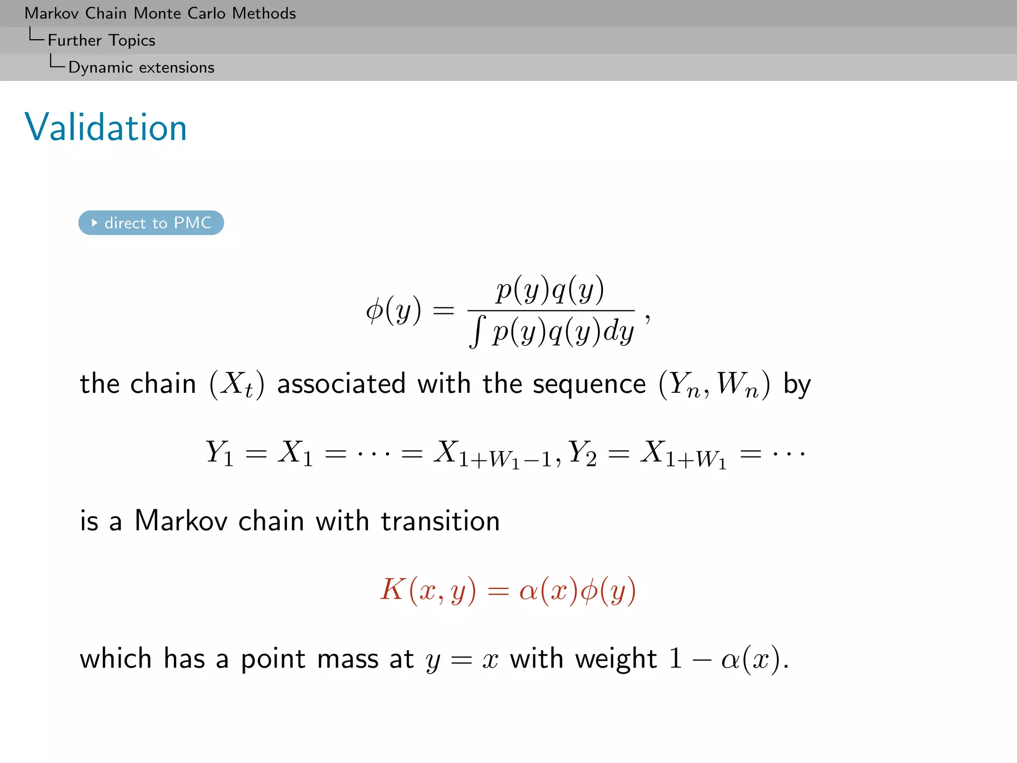 Markov Chain Monte Carlo Methods
  Further Topics
     Dynamic extensions



Validation

         direct to PMC



                                            p(y)q(y)
                                   φ(y) =              ,
                                            p(y)q(y)dy
      the chain (Xt ) associated with the sequence (Yn , Wn ) by

                     Y1 = X1 = · · · = X1+W1 −1 , Y2 = X1+W1 = · · ·

      is a Markov chain with transition

                                   K(x, y) = α(x)φ(y)

      which has a point mass at y = x with weight 1 − α(x).
 