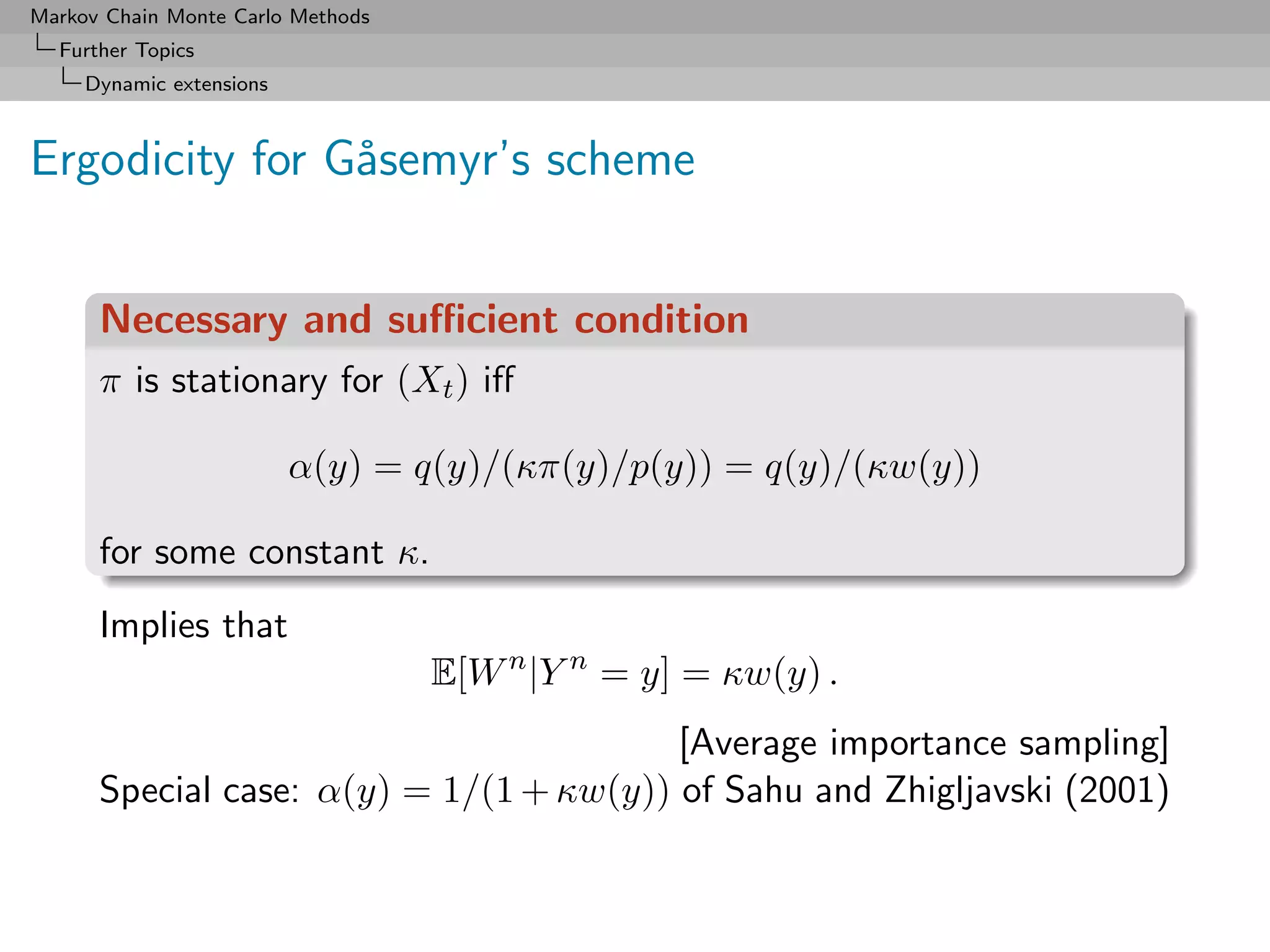 Markov Chain Monte Carlo Methods
  Further Topics
     Dynamic extensions



Ergodicity for G˚semyr’s scheme
                a


      Necessary and suﬃcient condition
      π is stationary for (Xt ) iﬀ

                          α(y) = q(y)/(κπ(y)/p(y)) = q(y)/(κw(y))

      for some constant κ.
      Implies that
                                   E[W n |Y n = y] = κw(y) .
                                         [Average importance sampling]
      Special case: α(y) = 1/(1 + κw(y)) of Sahu and Zhigljavski (2001)
 