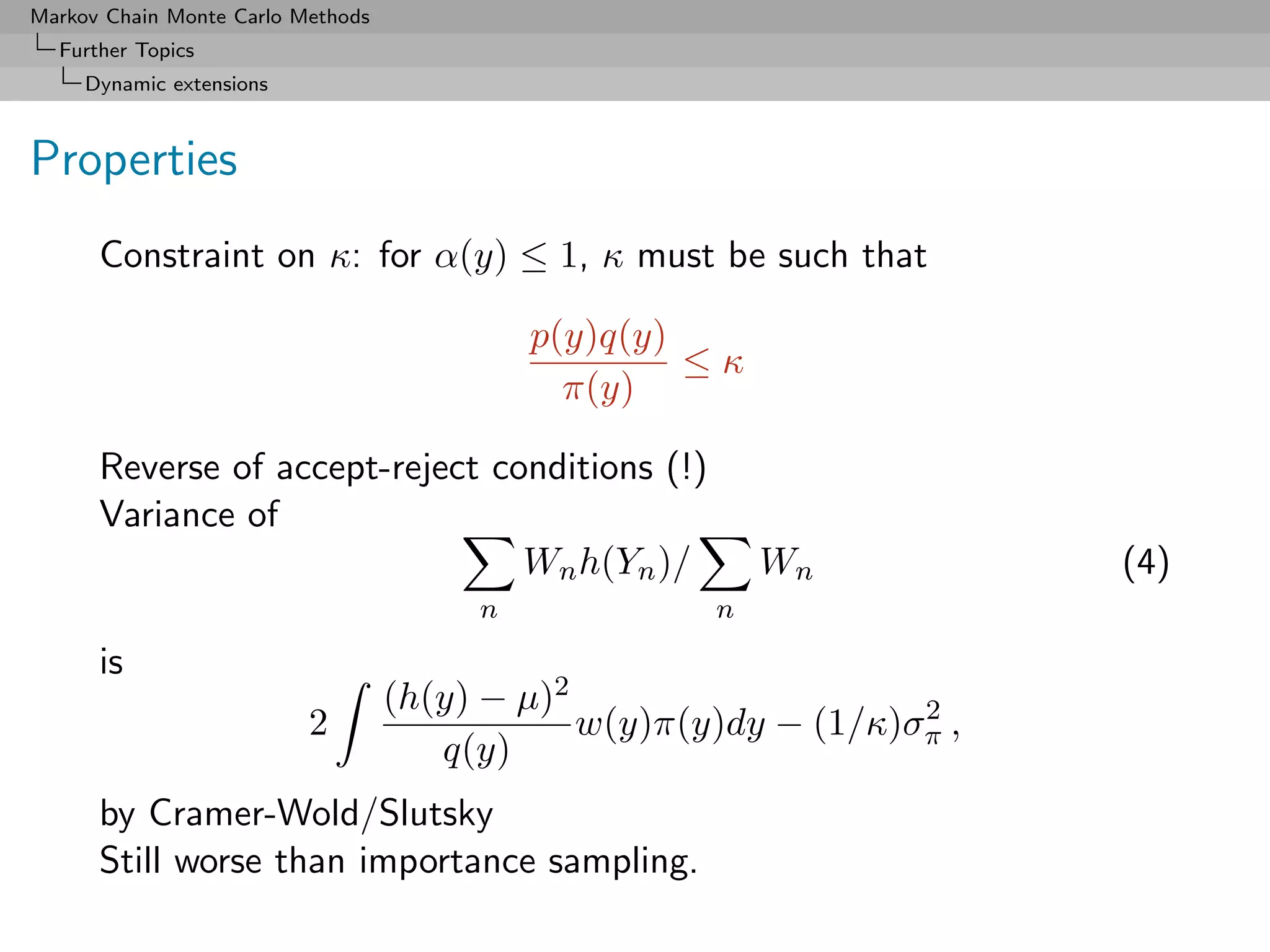 Markov Chain Monte Carlo Methods
  Further Topics
     Dynamic extensions



Properties
      Constraint on κ: for α(y) ≤ 1, κ must be such that

                                            p(y)q(y)
                                                     ≤κ
                                              π(y)

      Reverse of accept-reject conditions (!)
      Variance of
                                 Wn h(Yn )/               Wn            (4)
                                        n             n

      is
                                   (h(y) − µ)2                    2
                          2                    w(y)π(y)dy − (1/κ)σπ ,
                                      q(y)
      by Cramer-Wold/Slutsky
      Still worse than importance sampling.
 