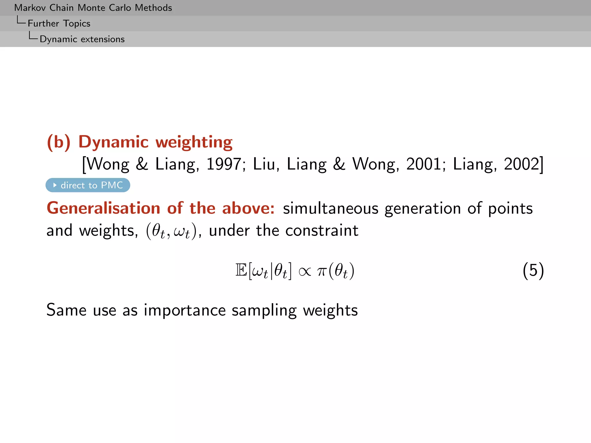 Markov Chain Monte Carlo Methods
  Further Topics
     Dynamic extensions




      (b) Dynamic weighting
          [Wong  Liang, 1997; Liu, Liang  Wong, 2001; Liang, 2002]
         direct to PMC

      Generalisation of the above: simultaneous generation of points
      and weights, (θt , ωt ), under the constraint

                                   E[ωt |θt ] ∝ π(θt )            (5)

      Same use as importance sampling weights
 