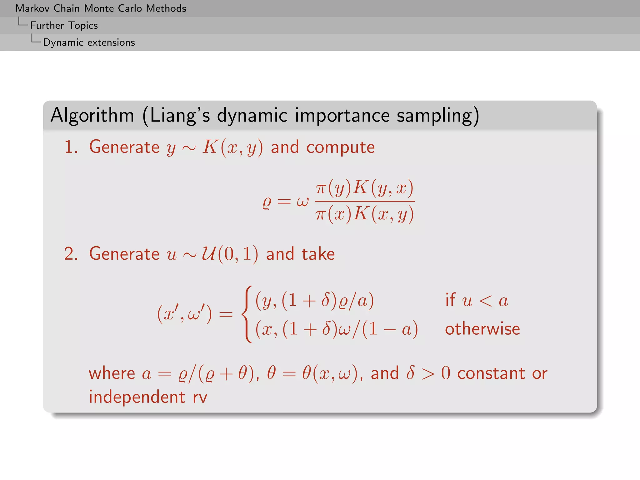 Markov Chain Monte Carlo Methods
  Further Topics
     Dynamic extensions




      Algorithm (Liang’s dynamic importance sampling)
         1. Generate y ∼ K(x, y) and compute

                                              π(y)K(y, x)
                                         =ω
                                              π(x)K(x, y)

         2. Generate u ∼ U(0, 1) and take

                                       (y, (1 + δ) /a)        if u  a
                          (x , ω ) =
                                       (x, (1 + δ)ω/(1 − a)   otherwise

              where a = /( + θ), θ = θ(x, ω), and δ  0 constant or
              independent rv
 